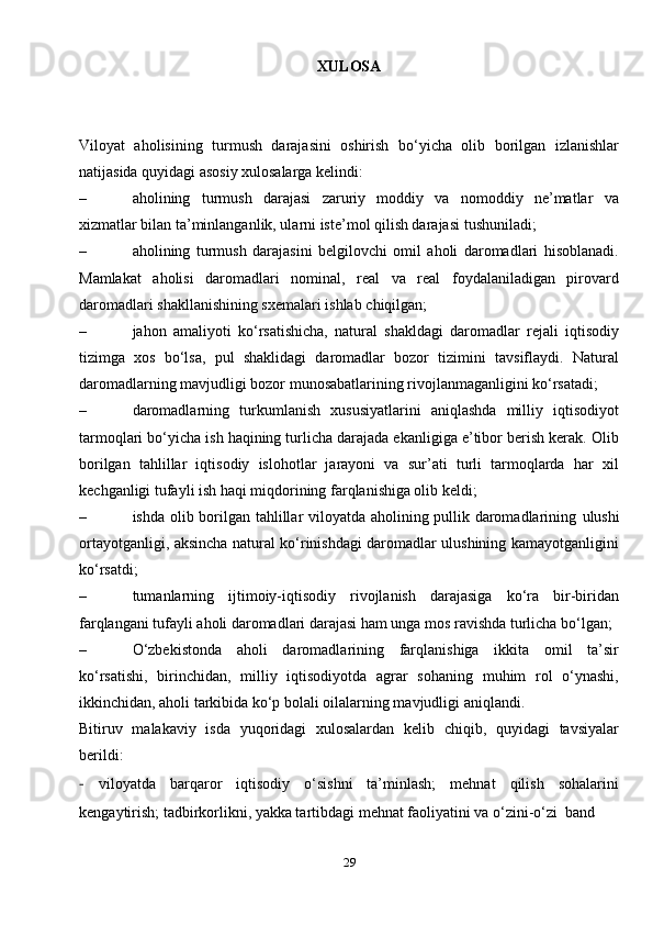 29XULOSA
Viloyat   aholisining   turmush   darajasini   oshirish   bo‘yicha   olib   borilgan   izlanishlar
natijasida quyidagi asosiy xulosalarga kelindi:
– aholining   turmush   darajasi   zaruriy   moddiy   va   nomoddiy   ne’matlar   va
xizmatlar bilan ta’minlanganlik, ularni iste’mol qilish darajasi   tushuniladi;
– aholining   turmush   darajasini   belgilovchi   omil   aholi   daromadlari   hisoblanadi.
Mamlakat   aholisi   daromadlari   nominal,   real   va   real   foydalaniladigan   pirovard
daromadlari shakllanishining sxemalari ishlab   chiqilgan;
– jahon   amaliyoti   ko‘rsatishicha,   natural   shakldagi   daromadlar   rejali   iqtisodiy
tizimga   xos   bo‘lsa,   pul   shaklidagi   daromadlar   bozor   tizimini   tavsiflaydi.   Natural
daromadlarning mavjudligi bozor munosabatlarining rivojlanmaganligini ko‘rsatadi;
– daromadlarning   turkumlanish   xususiyatlarini   aniqlashda   milliy   iqtisodiyot
tarmoqlari bo‘yicha ish haqining turlicha darajada ekanligiga e’tibor berish kerak. Olib
borilgan   tahlillar   iqtisodiy   islohotlar   jarayoni   va   sur’ati   turli   tarmoqlarda   har   xil
kechganligi tufayli ish haqi miqdorining farqlanishiga olib   keldi;
– ishda olib borilgan tahlillar viloyatda aholining pullik daromadlarining   ulushi
ortayotganligi, aksincha natural ko‘rinishdagi daromadlar ulushining kamayotganligini
ko‘rsatdi;
– tumanlarning   ijtimoiy-iqtisodiy   rivojlanish   darajasiga   ko‘ra   bir-biridan
farqlangani tufayli aholi daromadlari darajasi ham unga mos ravishda turlicha bo‘lgan;
– O‘zbekistonda   aholi   daromadlarining   farqlanishiga   ikkita   omil   ta’sir
ko‘rsatishi,   birinchidan,   milliy   iqtisodiyotda   agrar   sohaning   muhim   rol   o‘ynashi,
ikkinchidan, aholi tarkibida ko‘p bolali oilalarning mavjudligi   aniqlandi.
Bitiruv   malakaviy   isda   yuqoridagi   xulosalardan   kelib   chiqib,   quyidagi   tavsiyalar
berildi:
-   viloyatda   barqaror   iqtisodiy   o‘sishni   ta’minlash;   mehnat   qilish   sohalarini
kengaytirish; tadbirkorlikni, yakka tartibdagi mehnat faoliyatini va o‘zini-o‘zi   band 