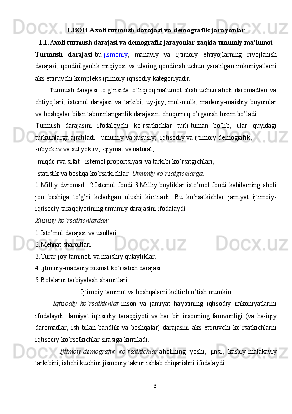 3I.BOB Axoli turmush darajasi va demografik jarayonlar
1.1.Axoli turmush darajasi va demografik jarayonlar xaqida umumiy ma’lumot
Turmush   darajasi -bu   jismoniy ,   manaviy   va   ijtimoiy   ehtiyojlarning   rivojlanish
darajasi, qondirilganlik miqiyosi  va ularing qondirish uchun yaratilgan imkoniyatlarni
aks ettiruvchi kompleks ijtimoiy-iqtisodiy kategoriyadir.
           Turmush darajasi  to’g’risida to’liqroq malumot olish uchun aholi daromadlari va
ehtiyojlari,   istemol   darajasi   va   tarkibi,   uy-joy,   mol-mulk,   madaniy-maishiy   buyumlar
va boshqalar bilan tabminlanganlik darajasini chuqurroq o’rganish lozim bo’ladi.
Turmush   darajasini   ifodalovchi   ko’rsatkichlar   turli-tuman   bo’lib,   ular   quyidagi
turkumlarga ajratiladi: -umumiy va xususiy; -iqtisodiy va ijtimoiy-demografik;
-obyektiv va subyektiv; -qiymat va natural;
-miqdo rva sifat; -istemol proportsiyasi va tarkibi ko’rsatgichlari;
-statistik va boshqa ko’rsatkichlar.  Umumiy ko’rsatgichlarga:
1.Milliy   dvromad     2.Istemol   fondi   3.Milliy   boyliklar   iste’mol   fondi   kabilarning   aholi
jon   boshiga   to’g’ri   keladigan   ulushi   kiritiladi.   Bu   ko’rsatkichlar   jamiyat   ijtimoiy-
iqtisodiy taraqqiyotining umumiy darajasini ifodalaydi.
Xususiy ko’rsatkichlardan:
1.Iste’mol darajasi va usullari.
2.Mehnat sharoitlari.
3.Turar-joy taminoti va maishiy qulayliklar.
4.Ijtimoiy-madaniy xizmat ko’rsatish darajasi
5.Bolalarni tarbiyalash sharoitlari.
.Ijtimoiy taminot va boshqalarni keltirib o’tish mumkin.
          Iqtisodiy   ko’rsatkichlar   inson   va   jamiyat   hayotining   iqtisodiy   imkoniyatlarini
ifodalaydi.   Jamiyat   iqtisodiy   taraqqiyoti   va   har   bir   insonning   farovonligi   (va   ha-iqiy
daromadlar,   ish   bilan   bandlik   va   boshqalar)   darajasini   aks   ettiruvchi   ko’rsatkichlarni
iqtisodiy ko’rsotkichlar sirasiga kiritiladi.                           
            Ijtimoiy-demografik   ko’rsatkichlar   aholining   yoshi,   jinsi,   kasbiy-malakaviy
tarkibini, ishchi kuchini jismoniy takror ishlab chiqarishni ifodalaydi. 