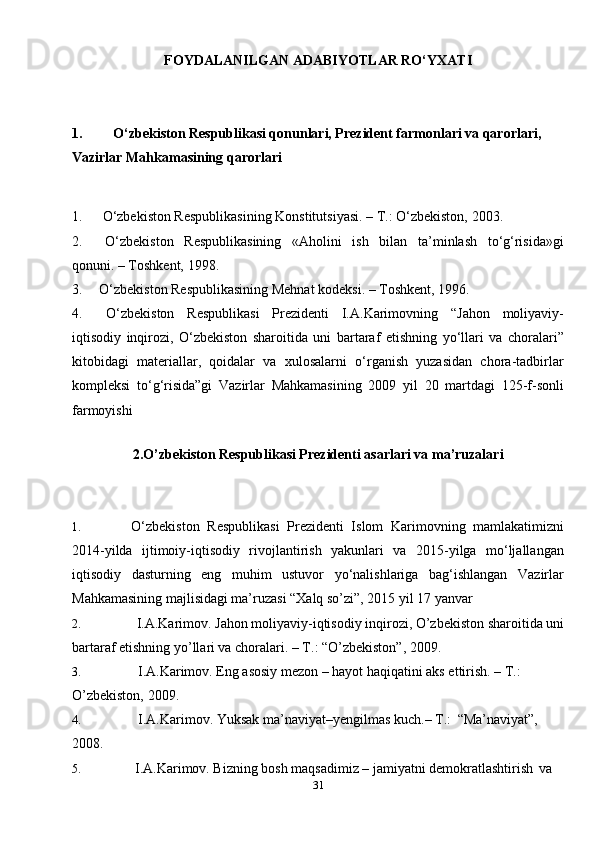 31FOYDALANILGAN ADABIYOTLAR RO‘YXATI
1. O‘zbekiston Respublikasi qonunlari, Prezident farmonlari va qarorlari, 
Vazirlar Mahkamasining   qarorlari
1. O‘zbekiston Respublikasining Konstitutsiyasi. – T.: O‘zbekiston,   2003.
2. O‘zbekiston   Respublikasining   «Aholini   ish   bilan   ta’minlash   to‘g‘risida»gi
qonuni. – Toshkent,   1998.
3. O‘zbekiston Respublikasining Mehnat kodeksi. – Toshkent,   1996.
4. O‘zbekiston   Respublikasi   Prezidenti   I.A.Karimovning   “Jahon   moliyaviy-
iqtisodiy   inqirozi,   O‘zbekiston   sharoitida   uni   bartaraf   etishning   yo‘llari   va   choralari”
kitobidagi   materiallar,   qoidalar   va   xulosalarni   o‘rganish   yuzasidan   chora-tadbirlar
kompleksi   to‘g‘risida”gi   Vazirlar   Mahkamasining   2009   yil   20   martdagi   125-f-sonli
farmoyishi
2.O’zbekiston Respublikasi Prezidenti asarlari va ma’ruzalari
1. O‘zbekiston   Respublikasi   Prezidenti   Islom   Karimovning   mamlakatimizni
2014-yilda   ijtimoiy-iqtisodiy   rivojlantirish   yakunlari   va   2015-yilga   mo‘ljallangan
iqtisodiy   dasturning   eng   muhim   ustuvor   yo‘nalishlariga   bag‘ishlangan   Vazirlar
Mahkamasining majlisidagi ma’ruzasi “Xalq so’zi”, 2015 yil 17   yanvar
2. I.A.Karimov. Jahon moliyaviy-iqtisodiy inqirozi, O’zbekiston sharoitida uni
bartaraf etishning yo’llari va choralari. – T.: “O’zbekiston”,   2009.
3. I.A.Karimov. Eng asosiy mezon – hayot haqiqatini aks ettirish. –  T.: 
O’zbekiston,   2009.
4. I.A.Karimov. Yuksak ma’naviyat–yengilmas kuch.– T.:   “Ma’naviyat”,
2008.
5. I.A.Karimov. Bizning bosh maqsadimiz – jamiyatni demokratlashtirish   va 