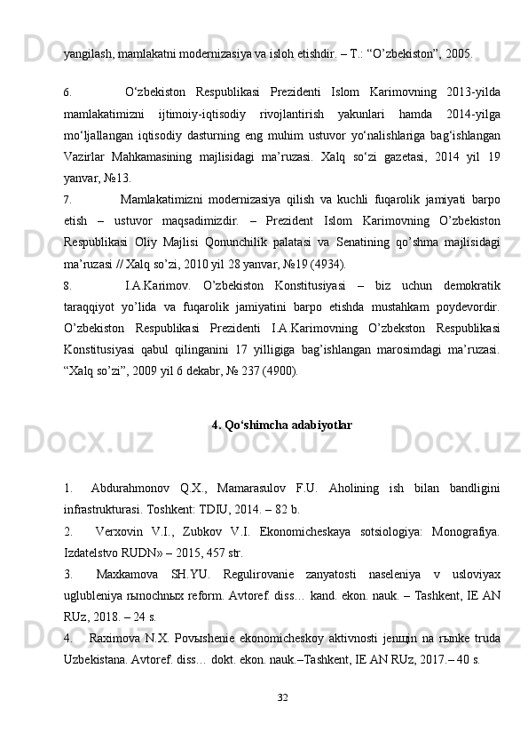 32yangilash, mamlakatni modernizasiya va isloh etishdir. – T.: “O’zbekiston”, 2005.
6. O‘zbekiston   Respublikasi   Prezidenti   Islom   Karimovning   2013-yilda
mamlakatimizni   ijtimoiy-iqtisodiy   rivojlantirish   yakunlari   hamda   2014-yilga
mo‘ljallangan   iqtisodiy   dasturning   eng   muhim   ustuvor   yo‘nalishlariga   bag‘ishlangan
Vazirlar   Mahkamasining   majlisidagi   ma’ruzasi.   Xalq   so‘zi   gazetasi,   2014   yil   19
yanvar,   №13.
7. Mamlakatimizni   modernizasiya   qilish   va   kuchli   fuqarolik   jamiyati   barpo
etish   –   ustuvor   maqsadimizdir.   –   Prezident   Islom   Karimovning   O’zbekiston
Respublikasi   Oliy   Majlisi   Qonunchilik   palatasi   va   Senatining   qo’shma   majlisidagi
ma’ruzasi // Xalq so’zi, 2010 yil 28 yanvar, №19 (4934).
8. I.A.Karimov.   O’zbekiston   Konstitusiyasi   –   biz   uchun   demokratik
taraqqiyot   yo’lida   va   fuqarolik   jamiyatini   barpo   etishda   mustahkam   poydevordir.
O’zbekiston   Respublikasi   Prezidenti   I.A.Karimovning   O’zbekston   Respublikasi
Konstitusiyasi   qabul   qilinganini   17   yilligiga   bag’ishlangan   marosimdagi   ma’ruzasi.
“Xalq so’zi”, 2009 yil 6 dekabr, № 237   (4900).
4. Qo‘shimcha adabiyotlar
1. Abdurahmonov   Q.X.,   Mamarasulov   F.U.   Aholining   ish   bilan   bandligini
infrastrukturasi. Toshkent: TDIU, 2014. – 82   b.
2. Verxovin   V.I.,   Zubkov   V.I.   Ekonomicheskaya   sotsiologiya:   Monografiya.
Izdatelstvo RUDN» – 2015, 457   str.
3. Maxkamova   SH.YU.   Regulirovanie   zanyatosti   naseleniya   v   usloviyax
uglubleniya rыnochnыx reform. Avtoref. diss… kand. ekon. nauk. – Tashkent, IE AN
RUz, 2018. – 24   s.
4. Raximova   N.X.   Povыshenie   ekonomicheskoy   aktivnosti   jenщin   na   rыnke   truda
Uzbekistana. Avtoref. diss… dokt. ekon. nauk.–Tashkent, IE AN RUz, 2017.– 40   s. 