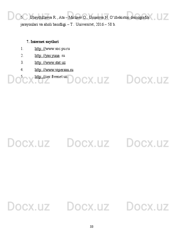 335. Ubaydullaeva R., Ata – Mirzaev O., Umarova N. O‘zbekiston demografik 
jarayonlari va aholi bandligi.– T.: Universitet, 2016.– 58   b.
         7. Internet saytlari
1. http: //    www.soc.pu.ru
2. http: //yas.yuna    .   ru
3. http:        //www.stat.uz   
4. http: //www.viperson.ru   
5. http: //    cer.freenet.uz. 