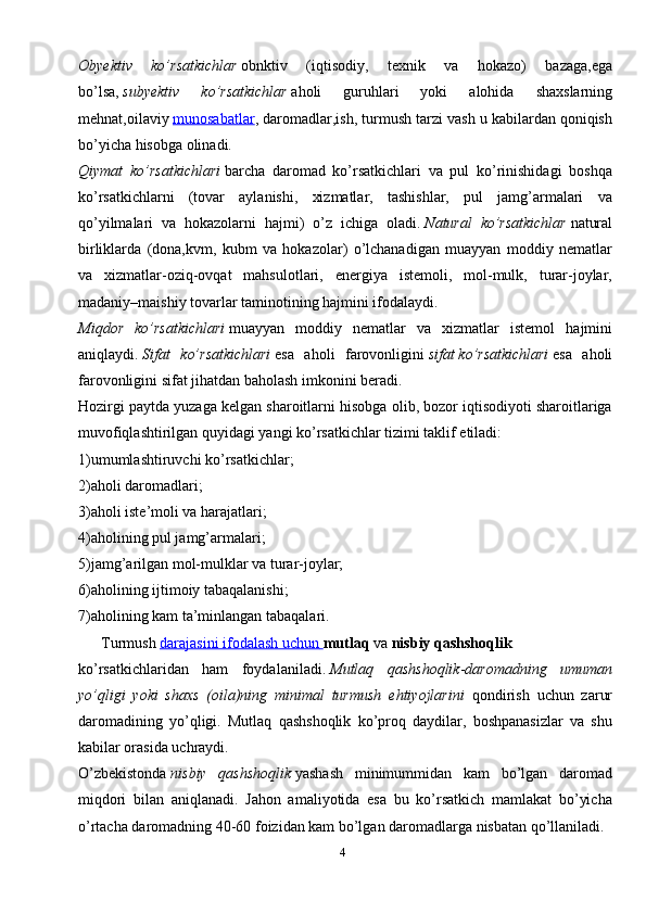 4Obyektiv   ko’rsatkichlar   obnktiv   (iqtisodiy,   texnik   va   hokazo)   bazaga,ega
bo’lsa,   subyektiv   ko’rsatkichlar   aholi   guruhlari   yoki   alohida   shaxslarning
mehnat,oilaviy   munosabatlar , daromadlar,ish, turmush tarzi vash u kabilardan qoniqish
bo’yicha hisobga olinadi.
Qiymat   ko’rsatkichlari   barcha   daromad   ko’rsatkichlari   va   pul   ko’rinishidagi   boshqa
ko’rsatkichlarni   (tovar   aylanishi,   xizmatlar,   tashishlar,   pul   jamg’armalari   va
qo’yilmalari   va   hokazolarni   hajmi)   o’z   ichiga   oladi.   Natural   ko’rsatkichlar   natural
birliklarda   (dona,kvm,   kubm   va   hokazolar)   o’lchanadigan   muayyan   moddiy   nematlar
va   xizmatlar-oziq-ovqat   mahsulotlari,   energiya   istemoli,   mol-mulk,   turar-joylar,
madaniy–maishiy tovarlar taminotining hajmini ifodalaydi.
Miqdor   ko’rsatkichlari   muayyan   moddiy   nematlar   va   xizmatlar   istemol   hajmini
aniqlaydi.   Sifat   ko’rsatkichlari   esa   aholi   farovonligini   sifat   ko’rsatkichlari   esa   aholi
farovonligini sifat jihatdan baholash imkonini beradi.
Hozirgi paytda yuzaga kelgan sharoitlarni hisobga olib, bozor iqtisodiyoti sharoitlariga
muvofiqlashtirilgan quyidagi yangi ko’rsatkichlar tizimi taklif etiladi:
1)umumlashtiruvchi ko’rsatkichlar;
2)aholi daromadlari;
3)aholi iste’moli va harajatlari;
4)aholining pul jamg’armalari;
5)jamg’arilgan mol-mulklar va turar-joylar;
6)aholining ijtimoiy tabaqalanishi;
7)aholining kam ta’minlangan tabaqalari.
      Turmush   darajasini ifodalash uchun        mutlaq   va   nisbiy qashshoqlik  
ko’rsatkichlaridan   ham   foydalaniladi.   Mutlaq   qashshoqlik - daromadning   umuman
yo’qligi   yoki   shaxs   (oila)ning   minimal   turmush   ehtiyojlarini   qondirish   uchun   zarur
daromadining   yo’qligi.   Mutlaq   qashshoqlik   ko’proq   daydilar,   boshpanasizlar   va   shu
kabilar orasida uchraydi.
O’zbekistonda   nisbiy   qashshoqlik   yashash   minimummidan   kam   bo’lgan   daromad
miqdori   bilan   aniqlanadi.   Jahon   amaliyotida   esa   bu   ko’rsatkich   mamlakat   bo’yicha
o’rtacha daromadning 40-60 foizidan kam bo’lgan daromadlarga nisbatan qo’llaniladi. 