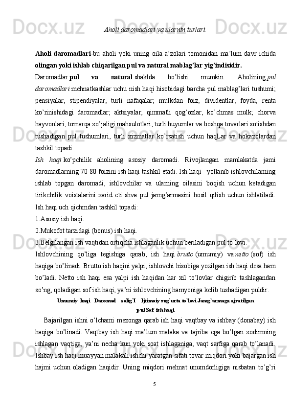 5Aholi daromadlari   va ularnin turlari.
Aholi   daromadlari -bu   aholi   yoki   uning   oila   a’zolari   tomonidan   ma’lum   davr   ichida
olingan yoki ishlab chiqarilgan pul va natural mablag’lar yig’indisidir.
Daromadlar   pul   va   natural   shaklda   bo’lishi   mumkin.   Aholining   pul
daromadlari   mehnatkashlar uchu nish haqi hisobidagi barcha pul mablag’lari tushumi;
pensiyalar,   stipendiyalar,   turli   nafaqalar;   mulkdan   foiz,   dividentlar,   foyda,   renta
ko’rinishidagi   daromadlar;   aktsiyalar,   qimmatli   qog’ozlar,   ko’chmas   mulk;   chorva
hayvonlari, tomarqa xo’jaligi mahsulotlari, turli buyumlar va boshqa tovarlari sotishdan
tushadigan   pul   tushumlari,   turli   xizmatlar   ko’rsatish   uchun   haqLar   va   hokazolardan
tashkil topadi.
Ish   haqi   ko’pchilik   aholining   asosiy   daromadi.   Rivojlangan   mamlakatda   jami
daromadlarning 70-80 foizini ish haqi tashkil etadi. Ish haqi –yollanib ishlovchilarning
ishlab   topgan   daromadi,   ishlovchilar   va   ularning   oilasini   boqish   uchun   ketadigan
tirikchilik   voistalarini   xarid   eti   shva   pul   jamg’armasini   hosil   qilish   uchun   ishlatiladi.
Ish haqi uch qichmdan tashkil topadi:
1.Asosiy ish haqi.
2.Mukofot tarzidagi (bonus) ish haqi.
3.Belgilangan ish vaqtidan ortiqcha ishlaganlik uchun beriladigan pul to’lovi.
Ishlovchining   qo’liga   tegishiga   qarab,   ish   haqi   brutto   (umumiy)   va   netto   (sof)   ish
haqiga bo’linadi. Brutto ish haqini yalpi, ishlovchi hisobiga yozilgan ish haqi desa ham
bo’ladi.   Netto   ish   haqi   esa   yalpi   ish   haqidan   har   xil   to’lovlar   chigirib   tashlagandan
so’ng, qoladigan sof ish haqi, ya’ni ishlovchining hamyoniga kelib tushadigan puldir.
Umumiy  haqi   Daromad    solig`I    Ijtimoiy sug`urta to`lovi Jamg`armaga ajratilgan
pul Sof  ish haqi
       Bajarilgan ishni o’lchami mezonga qarab ish haqi vaqtbay va ishbay (donabay) ish
haqiga   bo’linadi.   Vaqtbay   ish   haqi   ma’lum   malaka   va   tajriba   ega   bo’lgan   xodimning
ishlagan   vaqtiga,   ya’ni   necha   kun   yoki   soat   ishlaganiga,   vaqt   sarfiga   qarab   to’lanadi.
Ishbay ish haqi muayyan malakali ishchi yaratgan sifati tovar miqdori yoki bajargan ish
hajmi   uchun   oladigan   haqidir.   Uning   miqdori   mehnat   unumdorligiga   nisbatan   to’g’ri