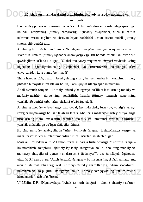 71.2.Aholi turmush darajasini oshirishning ijtimoiy-iqtisodiy mazmuni   va
mohiyati
Har qanday jamiyatning asosiy maqsadi aholi turmush darajasini oshirishga qaratilgan
bo‘ladi.   Jamiyatning   ijtimoiy   barqarorligi,   iqtisodiy   rivojlanishi,   tinchligi   hamda
ta’minoti   inson   sog‘lom   va   farovon   hayot   kechirishi   uchun   davlat   kuchli   ijtimoiy
siyosat olib borishi   zarur.
Aholining turmush farovonligini ko‘tarish, ayniqsa jahon moliyaviy- iqtisodiy inqirozi
sharoitida   muhim   ijtimoiy-iqtisodiy   ahamiyatga   ega.   Bu   borada   respublika   Prezidenti
quyidagilarni   ta’kidlab   o‘tgan:   “Global   moliyaviy   inqiroz   va   birinchi   navbatda   uning
oqibatlari   iqtisodiyotimizning   rivojlanishi   va   samaradorlik   holatlariga   ta’sir
etayotganidan ko‘z yumib bo‘lmaydi”
Shuni hisobga olib, bozor iqtisodiyotining asosiy tamoyillaridan biri – aholini ijtimoiy
jihatdan himoyalash masalalari bo‘lib, ularni quyidagilarga ajratish mumkin.
Aholi turmush darajasi – ijtimoiy-iqtisodiy kategoriya bo‘lib, u kishilarning moddiy va
madaniy-maishiy   ehtiyojining   qondirilishi   hamda   ijtimoiy   turmush   sharoitining
yaxshilanib borishi kabi tushunchalarni o‘z ichiga oladi.
Aholining   moddiy   ehtiyojlariga   oziq-ovqat,   kiyim-kechak,   turar-joy,   yoqilg‘i   va   uy-
ro‘zg‘or buyumlariga bo‘lgan talablari kiradi. Aholining madaniy-maishiy ehtiyojlariga
insonlarning   bilimi,   malakasini   oshirish,   maishiy   va   kommunal   xizmat   ko‘rsatishni
yaxshilash kabilarga bo‘lgan ehtiyojlari kiradi.
Ko‘plab   iqtisodiy   adabiyotlarda   “Aholi   typmysh   darajasi”   tushunchasiga   xorijiy   va
mahalliy iqtisodchi olimlar tomonidan turli xil ta’riflar ishlab chiqilgan.
Masalan,   iqtisodchi   olim   V.I.Gurev   turmush   daraja   tushunchasiga   “Turmush   daraja   –
bu   murakkab   kompleksli   ijtimoiy-iqtisodiy   kategoriya   bo‘lib,   aholining   moddiy   va
ma’naviy   ehtiyojlarini   qondirilish   darajasini   ifodalaydi” 3
,   deb   ta’riflaydi.   Iqtisodchi
olim   M.G.Nazarov  esa  “Aholi  turmush  darajasi   –  bu  insonlar   hayot   faoliyatining  eng
avvalo   iste’mol   sohasidagi   real     ijtimoiy-iqtisodiy   sharoitlar   yig‘indisini   ifodalovchi
murakkab   va   ko‘p   qirrali   kategoriya   bo‘lib,   ijtimoiy   taraqqiyotning   muhim   tavsifi
hisoblanadi” 4
, deb ta’rif   beradi.
V.N.Salin,   E.P.   SHpakovskaya   “Aholi   turmush   darajasi   –   aholini   shaxsiy   iste’moli 