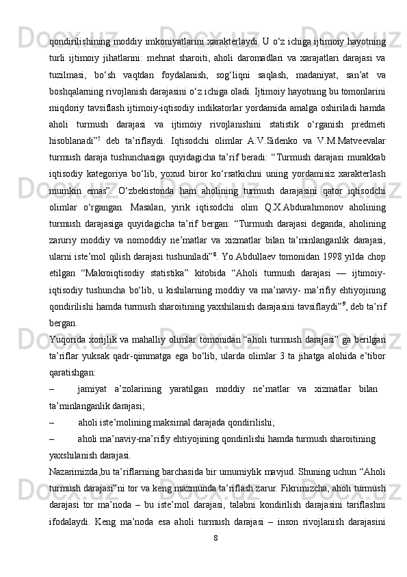 8qondirilishining moddiy imkoniyatlarini xarakterlaydi. U o‘z ichiga ijtimoiy hayotning
turli   ijtimoiy   jihatlarini:   mehnat   sharoiti,   aholi   daromadlari   va   xarajatlari   darajasi   va
tuzilmasi,   bo‘sh   vaqtdan   foydalanish,   sog‘liqni   saqlash,   madaniyat,   san’at   va
boshqalarning rivojlanish darajasini o‘z ichiga oladi. Ijtimoiy hayotning bu tomonlarini
miqdoriy tavsiflash ijtimoiy-iqtisodiy indikatorlar yordamida amalga oshiriladi hamda
aholi   turmush   darajasi   va   ijtimoiy   rivojlanishini   statistik   o‘rganish   predmeti
hisoblanadi” 5
  deb   ta’riflaydi.   Iqtisodchi   olimlar   A.V.Sidenko   va   V.M.Matveevalar
turmush   daraja   tushunchasiga   quyidagicha   ta’rif   beradi:   “Turmush   darajasi   murakkab
iqtisodiy   kategoriya   bo‘lib,   yoxud   biror   ko‘rsatkichni   uning   yordamisiz   xarakterlash
mumkin   emas”.   O‘zbekistonda   ham   aholining   turmush   darajasini   qator   iqtisodchi
olimlar   o‘rgangan.   Masalan,   yirik   iqtisodchi   olim   Q.X.Abdurahmonov   aholining
turmush   darajasiga   quyidagicha   ta’rif   bergan:   “Turmush   darajasi   deganda,   aholining
zaruriy   moddiy   va   nomoddiy   ne’matlar   va   xizmatlar   bilan   ta’minlanganlik   darajasi,
ularni iste’mol qilish darajasi tushuniladi” 8
. Yo.Abdullaev tomonidan 1998 yilda chop
etilgan   “Makroiqtisodiy   statistika”   kitobida   “Aholi   turmush   darajasi   —   ijtimoiy-
iqtisodiy   tushuncha   bo‘lib,   u   kishilarning   moddiy   va   ma’naviy-   ma’rifiy   ehtiyojining
qondirilishi hamda turmush sharoitining yaxshilanish darajasini tavsiflaydi” 9
, deb ta’rif
bergan.
Yuqorida xorijlik va mahalliy olimlar tomonidan “aholi turmush darajasi” ga berilgan
ta’riflar   yuksak   qadr-qimmatga   ega   bo‘lib,   ularda   olimlar   3   ta   jihatga   alohida   e’tibor
qaratishgan:
– jamiyat a’zolarining yaratilgan moddiy ne’matlar va xizmatlar bilan 
ta’minlanganlik   darajasi;
– aholi iste’molining maksimal darajada   qondirilishi;
– aholi ma’naviy-ma’rifiy ehtiyojining qondirilishi hamda turmush sharoitining 
yaxshilanish darajasi.
Nazarimizda,bu ta’riflarning barchasida bir umumiylik mavjud. Shuning uchun “Aholi
turmush darajasi”ni tor va keng mazmunda ta’riflash zarur. Fikrimizcha, aholi turmush
darajasi   tor   ma’noda   –   bu   iste’mol   darajasi,   talabni   kondirilish   darajasini   tariflashni
ifodalaydi.   Keng   ma’noda   esa   aholi   turmush   darajasi   –   inson   rivojlanish   darajasini 