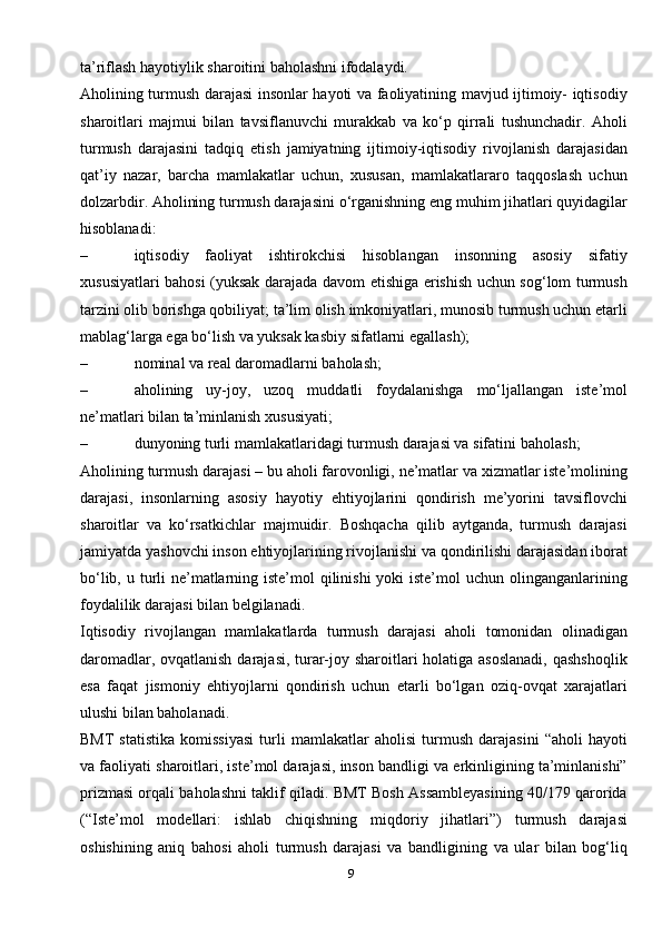 9ta’riflash hayotiylik sharoitini baholashni ifodalaydi.
Aholining turmush darajasi insonlar hayoti va faoliyatining mavjud ijtimoiy- iqtisodiy
sharoitlari   majmui   bilan   tavsiflanuvchi   murakkab   va   ko‘p   qirrali   tushunchadir.   Aholi
turmush   darajasini   tadqiq   etish   jamiyatning   ijtimoiy-iqtisodiy   rivojlanish   darajasidan
qat’iy   nazar,   barcha   mamlakatlar   uchun,   xususan,   mamlakatlararo   taqqoslash   uchun
dolzarbdir. Aholining turmush darajasini o‘rganishning eng muhim jihatlari quyidagilar
hisoblanadi:
– iqtisodiy   faoliyat   ishtirokchisi   hisoblangan   insonning   asosiy   sifatiy
xususiyatlari bahosi (yuksak darajada davom etishiga erishish uchun sog‘lom turmush
tarzini olib borishga qobiliyat; ta’lim olish imkoniyatlari, munosib turmush uchun etarli
mablag‘larga ega bo‘lish va yuksak kasbiy sifatlarni egallash);
– nominal va real daromadlarni   baholash;
– aholining   uy-joy,   uzoq   muddatli   foydalanishga   mo‘ljallangan   iste’mol
ne’matlari bilan ta’minlanish   xususiyati;
– dunyoning turli mamlakatlaridagi turmush darajasi va sifatini   baholash;
Aholining turmush darajasi – bu aholi farovonligi, ne’matlar va xizmatlar iste’molining
darajasi,   insonlarning   asosiy   hayotiy   ehtiyojlarini   qondirish   me’yorini   tavsiflovchi
sharoitlar   va   ko‘rsatkichlar   majmuidir.   Boshqacha   qilib   aytganda,   turmush   darajasi
jamiyatda yashovchi inson ehtiyojlarining rivojlanishi va qondirilishi darajasidan iborat
bo‘lib, u turli ne’matlarning iste’mol qilinishi  yoki iste’mol  uchun olinganganlarining
foydalilik darajasi bilan   belgilanadi.
Iqtisodiy   rivojlangan   mamlakatlarda   turmush   darajasi   aholi   tomonidan   olinadigan
daromadlar, ovqatlanish darajasi, turar-joy sharoitlari holatiga asoslanadi,  qashshoqlik
esa   faqat   jismoniy   ehtiyojlarni   qondirish   uchun   etarli   bo‘lgan   oziq-ovqat   xarajatlari
ulushi bilan baholanadi.
BMT   statistika   komissiyasi   turli   mamlakatlar   aholisi   turmush   darajasini   “aholi   hayoti
va faoliyati sharoitlari, iste’mol darajasi, inson bandligi va erkinligining ta’minlanishi”
prizmasi orqali baholashni taklif qiladi. BMT Bosh Assambleyasining 40/179 qarorida
(“Iste’mol   modellari:   ishlab   chiqishning   miqdoriy   jihatlari”)   turmush   darajasi
oshishining   aniq   bahosi   aholi   turmush   darajasi   va   bandligining   va   ular   bilan   bog‘liq 