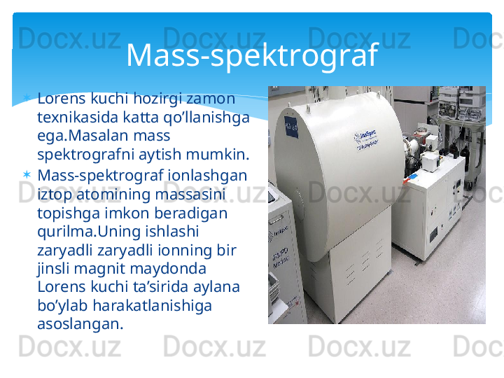 
Lorens kuchi hozirgi zamon 
texnikasida katta qo’llanishga 
ega.Masalan mass 
spektrografni aytish mumkin.

Mass-spektrograf ionlashgan 
iztop atomining massasini 
topishga imkon beradigan 
qurilma.Uning ishlashi  
zaryadli zaryadli ionning bir 
jinsli magnit maydonda 
Lorens kuchi ta’sirida aylana 
bo’ylab harakatlanishiga 
asoslangan. Mass-spektrograf   