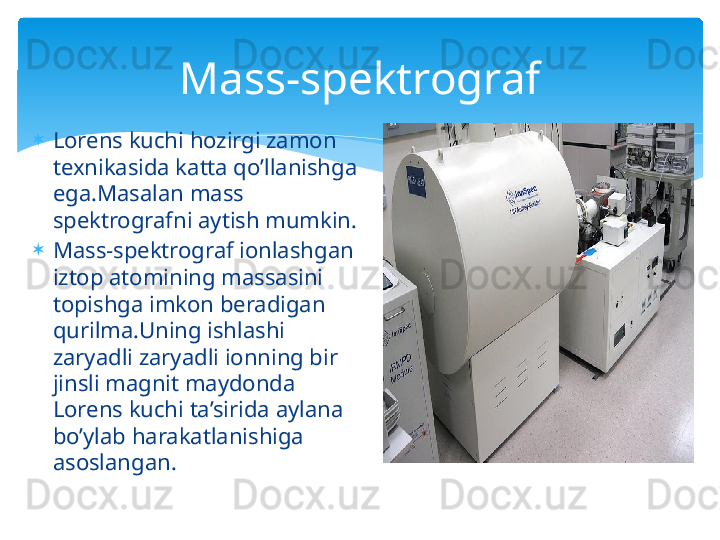 
Lorens kuchi hozirgi zamon 
texnikasida katta qo’llanishga 
ega.Masalan mass 
spektrografni aytish mumkin.
Mass-spektrograf ionlashgan 
iztop atomining massasini 
topishga imkon beradigan 
qurilma.Uning ishlashi  
zaryadli zaryadli ionning bir 
jinsli magnit maydonda 
Lorens kuchi ta’sirida aylana 
bo’ylab harakatlanishiga 
asoslangan. Mass-spektrograf