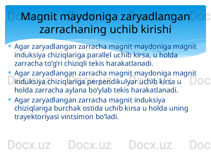 
Agar zaryadlangan zarracha magnit maydoniga magnit 
induksiya chiziqlariga parallel uchib kirsa, u holda 
zarracha to’g’ri chiziqli tekis harakatlanadi.

Agar zaryadlangan zarracha magnit maydoniga magnit 
induksiya chiziqlariga perpendikulyar uchib kirsa u 
holda zarracha aylana bo’ylab tekis harakatlanadi.

Agar zaryadlangan zarracha magnit induksiya 
chiziqlariga burchak ostida uchib kirsa u holda uning 
trayektoriyasi vintsimon bo’ladi. Magnit maydoniga zaryadlangan 
zarrachaning uchib kirishi   