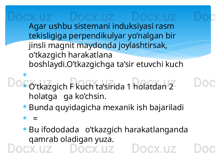 
Agar ushbu sistemani induksiyasi rasm 
tekisligiga perpendikulyar yo’nalgan bir 
jinsli magnit maydonda joylashtirsak, 
o’tkazgich harakatlana 
boshlaydi.O’tkazgichga ta’sir etuvchi kuch 

 

O’tkazgich F kuch ta’sirida 1 holatdan 2 
holatga   ga ko’chsin.

Bunda quyidagicha mexanik ish bajariladi

   = 

Bu ifododada   o’tkazgich harakatlanganda 
qamrab oladigan yuza.   