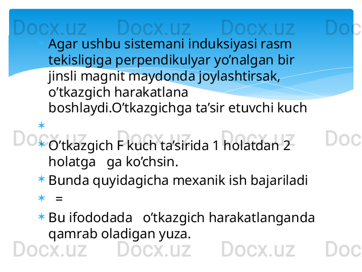 
Agar ushbu sistemani induksiyasi rasm 
tekisligiga perpendikulyar yo’nalgan bir 
jinsli magnit maydonda joylashtirsak, 
o’tkazgich harakatlana 
boshlaydi.O’tkazgichga ta’sir etuvchi kuch 
 
O’tkazgich F kuch ta’sirida 1 holatdan 2 
holatga   ga ko’chsin.
Bunda quyidagicha mexanik ish bajariladi
   = 
Bu ifododada   o’tkazgich harakatlanganda 
qamrab oladigan yuza.