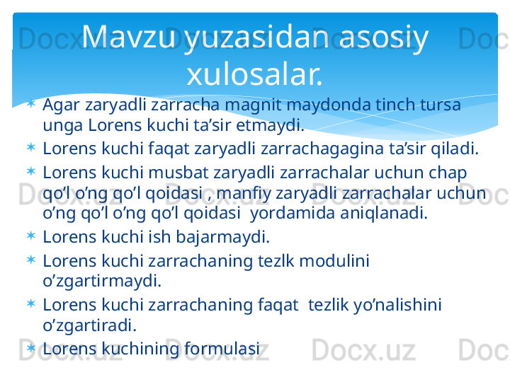 
Agar zaryadli zarracha magnit maydonda tinch tursa 
unga Lorens kuchi ta’sir etmaydi.

Lorens kuchi faqat zaryadli zarrachagagina ta’sir qiladi.

Lorens kuchi musbat zaryadli zarrachalar uchun chap 
qo’l o’ng qo’l qoidasi , manfiy zaryadli zarrachalar uchun 
o’ng qo’l o’ng qo’l qoidasi  yordamida aniqlanadi.

Lorens kuchi ish bajarmaydi.

Lorens kuchi zarrachaning tezlk modulini 
o’zgartirmaydi.

Lorens kuchi zarrachaning faqat  tezlik yo’nalishini 
o’zgartiradi.

Lorens kuchining formulasi     Mavzu yuzasidan asosiy 
xulosalar.   