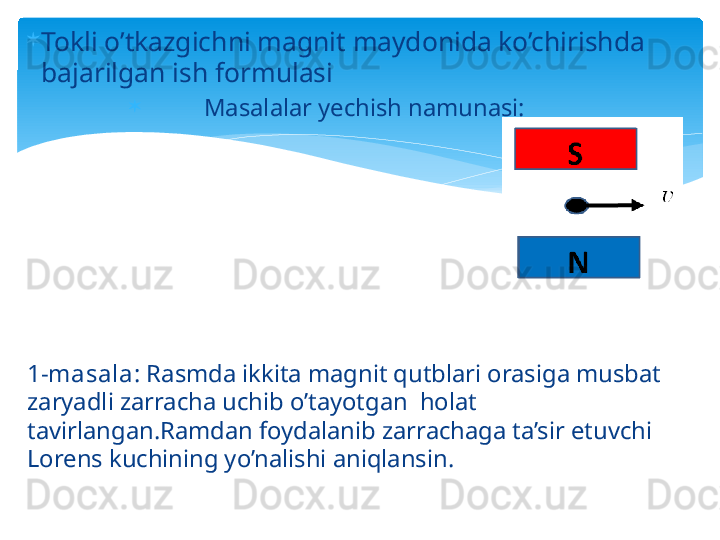 
Tokli o’tkazgichni magnit maydonida ko’chirishda 
bajarilgan ish formulasi    

Masalalar yechish namunasi:
1-masala:  Rasmda ikkita magnit qutblari orasiga musbat 
zaryadli zarracha uchib o’tayotgan  holat 
tavirlangan.Ramdan foydalanib zarrachaga ta’sir etuvchi 
Lorens kuchining yo’nalishi aniqlansin.                                       
      