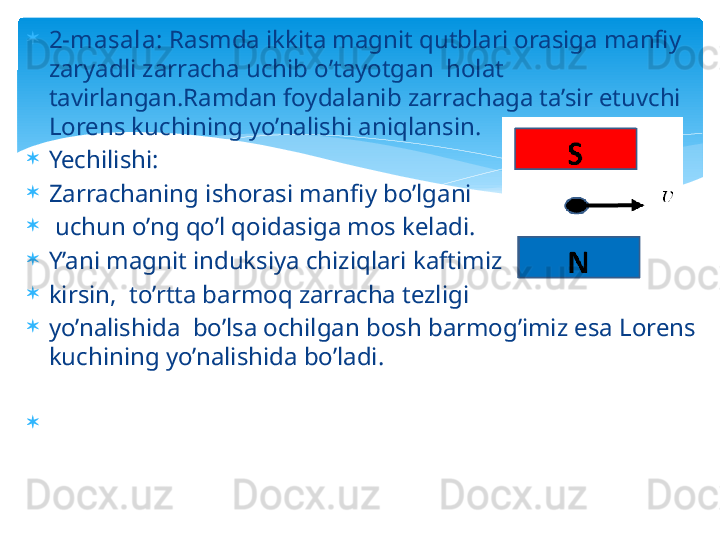 
2-masala:  Rasmda ikkita magnit qutblari orasiga manfiy 
zaryadli zarracha uchib o’tayotgan  holat 
tavirlangan.Ramdan foydalanib zarrachaga ta’sir etuvchi 
Lorens kuchining yo’nalishi aniqlansin.

Yechilishi:

Zarrachaning ishorasi manfiy bo’lgani

  uchun o’ng qo’l qoidasiga mos keladi.

Y’ani magnit induksiya chiziqlari kaftimizga

kirsin,  to’rtta barmoq zarracha tezligi 

yo’nalishida  bo’lsa ochilgan bosh barmog’imiz esa Lorens 
kuchining yo’nalishida bo’ladi.

                                             