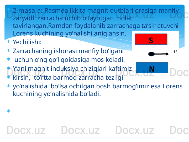 
2-masala:  Rasmda ikkita magnit qutblari orasiga manfiy 
zaryadli zarracha uchib o’tayotgan  holat 
tavirlangan.Ramdan foydalanib zarrachaga ta’sir etuvchi 
Lorens kuchining yo’nalishi aniqlansin.
Yechilishi:
Zarrachaning ishorasi manfiy bo’lgani
  uchun o’ng qo’l qoidasiga mos keladi.
Y’ani magnit induksiya chiziqlari kaftimizga
kirsin,  to’rtta barmoq zarracha tezligi 
yo’nalishida  bo’lsa ochilgan bosh barmog’imiz esa Lorens 
kuchining yo’nalishida bo’ladi.
