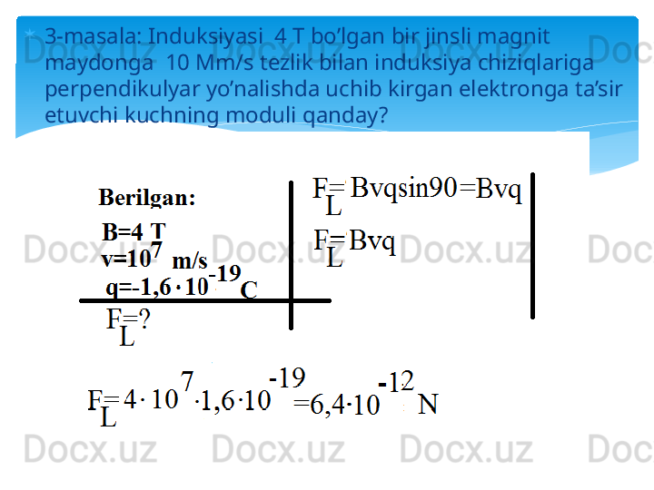 
3-masala: Induksiyasi  4 T bo’lgan bir jinsli magnit 
maydonga  10 Mm/s tezlik bilan induksiya chiziqlariga 
perpendikulyar yo’nalishda uchib kirgan elektronga ta’sir 
etuvchi kuchning moduli qanday?   