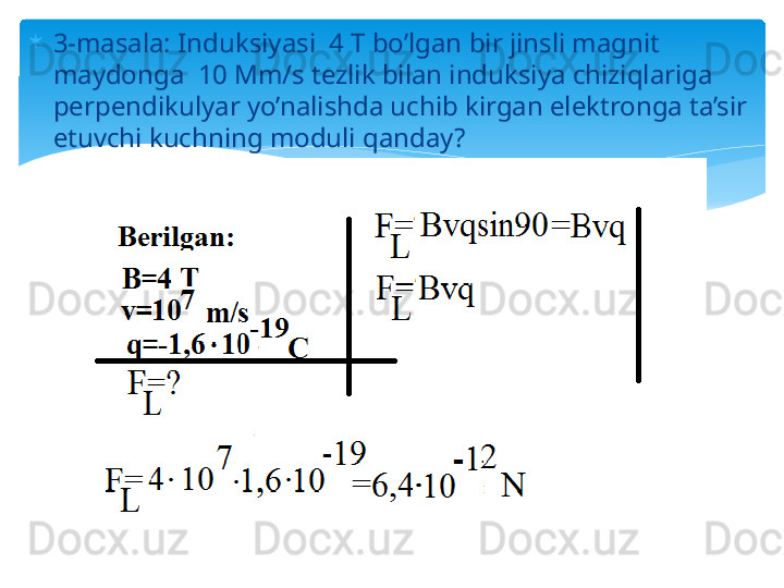 
3-masala: Induksiyasi  4 T bo’lgan bir jinsli magnit 
maydonga  10 Mm/s tezlik bilan induksiya chiziqlariga 
perpendikulyar yo’nalishda uchib kirgan elektronga ta’sir 
etuvchi kuchning moduli qanday?