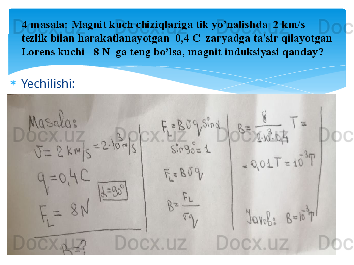 
Yechilishi:

  4- masala: Magnit kuch chiziqlariga tik yo’nalishda  2 km/s 
tezlik bilan harakatlanayotgan  0,4 C  zaryadga ta’sir qilayotgan 
Lorens kuchi   8 N  ga teng bo’lsa, magnit induksiyasi qanday?   