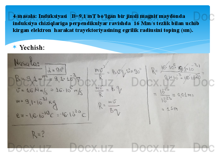 
Yechish:4- masala: Induksiyasi   B=9,1 mT bo’lgan bir jinsli magnit maydonda 
induksiya chiziqlariga perpendikulyar ravishda  16 Mm/s tezlik bilan uchib 
kirgan elektron  harakat trayektoriyasining egrilik radiusini toping (sm).   