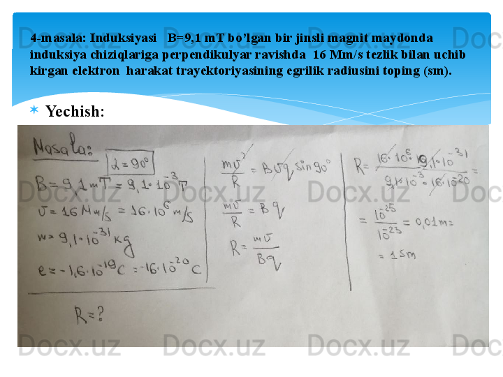 
Yechish:4- masala: Induksiyasi   B=9,1 mT bo’lgan bir jinsli magnit maydonda 
induksiya chiziqlariga perpendikulyar ravishda  16 Mm/s tezlik bilan uchib 
kirgan elektron  harakat trayektoriyasining egrilik radiusini toping (sm).