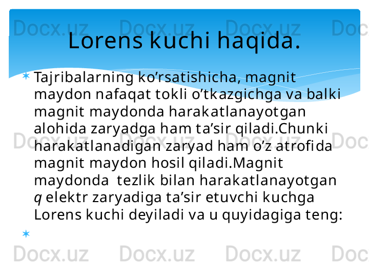 
Tajribalarning k o’rsat ishicha, magnit  
may don nafaqat  t ok li o’t k azgichga v a balk i 
magnit  may donda harak at lanay ot gan 
alohida zary adga ham t a’sir qiladi.Chunk i 
harak at lanadigan zary ad ham o’z at rofi da 
magnit  may don hosil qiladi.Magnit  
may donda  t ezlik  bilan harak at lanay ot gan 
q  elek t r zary adiga t a’sir et uv chi k uchga 
Lorens k uchi dey iladi v a u quy idagiga t eng:

                                         Lorens k uchi haqida.   