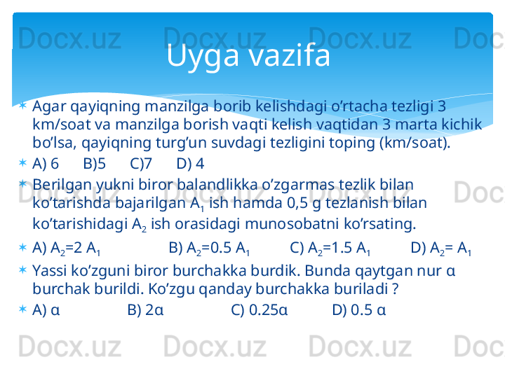 
Agar qayiqning manzilga borib kelishdagi o’rtacha tezligi 3 
km/soat va manzilga borish vaqti kelish vaqtidan 3 marta kichik 
bo’lsa, qayiqning turg’un suvdagi tezligini toping (km/soat).

A) 6      B)5      C)7      D) 4

Berilgan yukni biror balandlikka o’zgarmas tezlik bilan 
ko’tarishda bajarilgan A
1  ish hamda 0,5 g tezlanish bilan 
ko’tarishidagi A
2  ish orasidagi munosobatni ko’rsating. 

A) A
2 =2 A
1                  B) A
2 =0.5 A
1           C) A
2 =1.5 A
1           D) A
2 = A
1

Yassi ko’zguni biror burchakka burdik. Bunda qaytgan nur α 
burchak burildi. Ko’zgu qanday burchakka buriladi ?

A) α                 B) 2α                 C) 0.25α           D) 0.5 α Uyga vazifa    