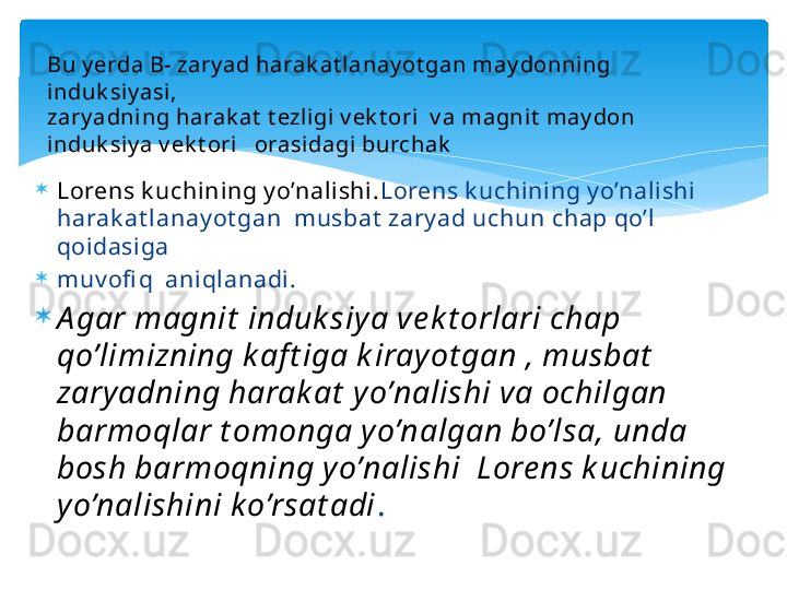 
Lorens k uchining y o’nalishi. Lorens k uchining y o’nalishi 
harak at lanay ot gan  musbat  zary ad uchun chap qo’l 
qoidasiga

muv ofi q  aniqlanadi.

A gar magnit  induk siy a ve k t orlari chap 
qo’limizning k aft iga k irayot gan , musbat  
zary adning harak at  y o’nalishi va ochilgan 
barmoqlar t omonga yo’nalgan bo’lsa, unda 
bosh barmoqning y o’nalishi  Lore ns k uchining 
yo’nalishini k o’rsat adi .Bu y erda B- zary ad harak at lanay ot gan may donning 
induk siy asi,
zary adning harak at  t ezl igi v ek t ori  v a magnit  may don 
induk siy a v ek t ori   orasidagi burchak   