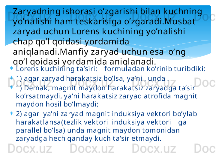 Zary adning ishorasi o’zgarishi bilan k uchning 
y o’nalishi ham t esk arisiga o’zgaradi.Musbat  
zary ad uchun Lorens k uchining y o’nalishi 
chap qo’l qoidasi y ordamida 
aniqlanadi.Manfi y  zary ad uchun esa  o’ng 
qo’l qoidasi y ordamida aniqlanadi.

Lorens k uchining t a’siri:    form uladan k o’rinib t uribdik i:

1) agar zary ad harak at siz bo’lsa, y a’ni , unda .

1) Demak , m agnit  m ay don harak at siz zary adga t a’sir 
k o’rsat may di, y a’ni harak at siz zary ad at rofi da magnit  
may don hosil bo’lm ay di;

2) agar  y a’ni zary ad magnit  induk siy a v ek t ori bo’y lab 
harak at lansa(t ezlik  v ek t ori  induk siy a v ek t ori    ga 
parallel bo’lsa) unda m agnit  m ay don t omonidan 
zary adga hech qanday  k uch t a’sir et m ay di.   