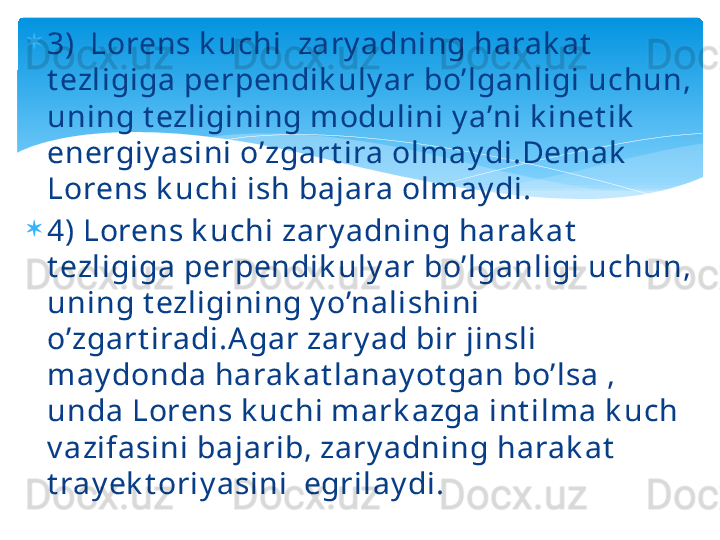 
3)  Lorens k uchi  zary adning harak at  
t ezligiga perpendik uly ar bo’lganligi uchun, 
uning t ezligining modulini y a’ni k inet ik  
energiy asini o’zgart ira olmay di.Demak  
Lorens k uchi ish bajara olmay di.

4) Lorens k uchi zary adning harak at  
t ezligiga perpendik uly ar bo’lganligi uchun, 
uning t ezligining y o’nalishini 
o’zgart iradi.Agar zary ad bir jinsli 
may donda harak at lanay ot gan bo’lsa , 
unda Lorens k uchi mark azga int ilma k uch 
v azifasini bajarib, zary adning harak at  
t ray ek t oriy asini  egrilay di.   