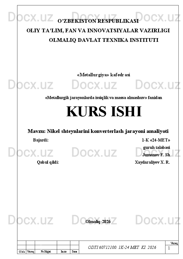 O’ lch
Va raq №  Hujjat Imzo Sana Va raq
ODTI 60712100. 1K-24 МЕТ.  KI . 2026O’ZB E KISTON R E SPUBLIKASI 
OLIY TA ’ LIM, FAN VA INNOVATSIYALAR VAZIRLIGI
OLMALIQ DAVLAT T E XNIKA INSTITUTI
«Metallurgiya» kafedrasi
«Metallurgik jarayonlarda issiqlik va massa almashuv» fanidan
KURS ISHI
Mavzu:  Nikel shteynlarini konverterlash jarayoni amaliyoti
Bajardi: 1-K «24- М Е Т »
guruh talabasi
Jumanov F. Sh
Qabul qildi: Xaydaraliyev X. R.
Olmaliq-2026
1 