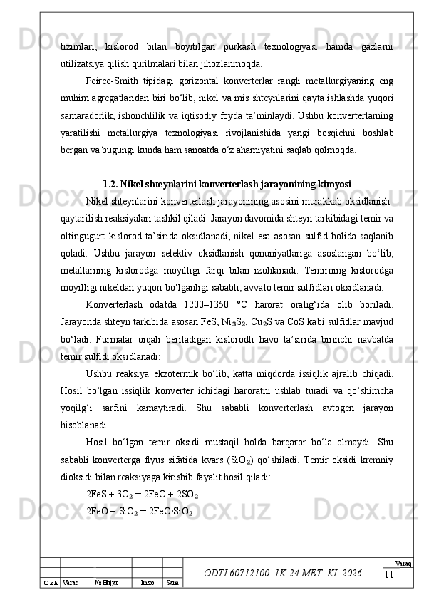 O’ lch
Va raq №  Hujjat Imzo Sana Va raq
ODTI 60712100. 1K-24 МЕТ.  KI . 2026tizimlari,   kislorod   bilan   boyitilgan   purkash   texnologiyasi   hamda   gazlarni
utilizatsiya qilish qurilmalari bilan jihozlanmoqda.
Peirce-Smith   tipidagi   gorizontal   konverterlar   rangli   metallurgiyaning   eng
muhim agregatlaridan biri bo‘lib, nikel va mis shteynlarini qayta ishlashda yuqori
samaradorlik, ishonchlilik va iqtisodiy foyda ta’minlaydi. Ushbu konverterlarning
yaratilishi   metallurgiya   texnologiyasi   rivojlanishida   yangi   bosqichni   boshlab
bergan va bugungi kunda ham sanoatda o‘z ahamiyatini saqlab qolmoqda.
1.2. Nikel shteynlarini konverterlash jarayonining kimyosi
Nikel shteynlarini konverterlash jarayonining asosini murakkab oksidlanish-
qaytarilish reaksiyalari tashkil qiladi. Jarayon davomida shteyn tarkibidagi temir va
oltingugurt   kislorod   ta’sirida   oksidlanadi,   nikel   esa   asosan   sulfid   holida   saqlanib
qoladi.   Ushbu   jarayon   selektiv   oksidlanish   qonuniyatlariga   asoslangan   bo‘lib,
metallarning   kislorodga   moyilligi   farqi   bilan   izohlanadi.   Temirning   kislorodga
moyilligi nikeldan yuqori bo‘lganligi sababli, avvalo temir sulfidlari oksidlanadi. 
Konverterlash   odatda   1200–1350   °C   harorat   oralig‘ida   olib   boriladi.
Jarayonda shteyn tarkibida asosan FeS, Ni S , Cu S va CoS kabi sulfidlar mavjud₃ ₂ ₂
bo‘ladi.   Furmalar   orqali   beriladigan   kislorodli   havo   ta’sirida   birinchi   navbatda
temir sulfidi oksidlanadi:
Ushbu   reaksiya   ekzotermik   bo‘lib,   katta   miqdorda   issiqlik   ajralib   chiqadi.
Hosil   bo‘lgan   issiqlik   konverter   ichidagi   haroratni   ushlab   turadi   va   qo‘shimcha
yoqilg‘i   sarfini   kamaytiradi.   Shu   sababli   konverterlash   avtogen   jarayon
hisoblanadi. 
Hosil   bo‘lgan   temir   oksidi   mustaqil   holda   barqaror   bo‘la   olmaydi.   Shu
sababli   konverterga   flyus   sifatida   kvars   (SiO )   qo‘shiladi.   Temir   oksidi   kremniy	
₂
dioksidi bilan reaksiyaga kirishib fayalit hosil qiladi:
2FeS + 3O  = 2FeO + 2SO	
₂ ₂
2FeO + SiO  = 2FeO·SiO
₂ ₂
11 
