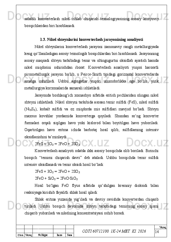 O’ lch
Va raq №  Hujjat Imzo Sana Va raq
ODTI 60712100. 1K-24 МЕТ.  KI . 2026sababli   konverterlash   nikel   ishlab   chiqarish   texnologiyasining   asosiy   kimyoviy
bosqichlaridan biri hisoblanadi.
1.3. Nikel shteynlarini konverterlash jarayonining amaliyoti
Nikel   shteynlarini   konverterlash   jarayoni   zamonaviy   rangli   metallurgiyada
keng qo‘llaniladigan asosiy texnologik bosqichlardan biri hisoblanadi. Jarayonning
asosiy   maqsadi   shteyn   tarkibidagi   temir   va   oltingugurtni   oksidlab   ajratish   hamda
nikel   miqdorini   oshirishdan   iborat.   Konverterlash   amaliyoti   yuqori   haroratli
pirometallurgik   jarayon   bo‘lib,   u   Peirce-Smith   tipidagi   gorizontal   konverterlarda
amalga   oshiriladi.   Ushbu   agregatlar   yuqori   unumdorlikka   ega   bo‘lib,   yirik
metallurgiya korxonalarida samarali ishlatiladi.
Jarayonda boshlang‘ich xomashyo sifatida eritish pechlaridan olingan nikel
shteyni ishlatiladi. Nikel shteyni tarkibida asosan temir sulfidi (FeS), nikel sulfidi
(Ni S ),   kobalt   sulfidi   va   oz   miqdorda   mis   sulfidlari   mavjud   bo‘ladi.   Shteyn₃ ₂
maxsus   kovshlar   yordamida   konverterga   quyiladi.   Shundan   so‘ng   konverter
furmalari   orqali   siqilgan   havo   yoki   kislorod   bilan   boyitilgan   havo   yuboriladi.
Oqartirilgan   havo   eritma   ichida   barbotaj   hosil   qilib,   sulfidlarning   intensiv
oksidlanishini ta’minlaydi.
2FeS + 3O  = 2FeO + 2SO	
₂ ₂
Konverterlash amaliyoti odatda ikki asosiy bosqichda olib boriladi. Birinchi
bosqich   “temirni   chiqarish   davri”   deb   ataladi.   Ushbu   bosqichda   temir   sulfidi
intensiv oksidlanadi va temir oksidi hosil bo‘ladi:
2FeS + 3O  = 2FeO + 2SO
₂ ₂
2FeO + SiO  = 2FeO·SiO
₂ ₂
Hosil   bo‘lgan   FeO   flyus   sifatida   qo‘shilgan   kremniy   dioksidi   bilan
reaksiyaga kirishib fayalitli shlak hosil qiladi:
Shlak   eritma   yuzasida   yig‘iladi   va   davriy   ravishda   konverterdan   chiqarib
turiladi.   Ushbu   bosqich   davomida   shteyn   tarkibidagi   temirning   asosiy   qismi
chiqarib yuboriladi va nikelning konsentratsiyasi oshib boradi.
14 