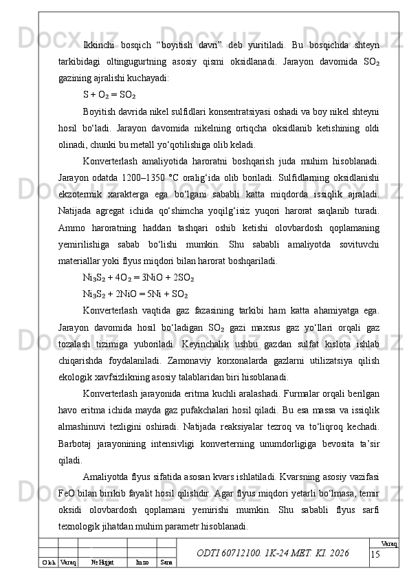 O’ lch
Va raq №  Hujjat Imzo Sana Va raq
ODTI 60712100. 1K-24 МЕТ.  KI . 2026Ikkinchi   bosqich   “boyitish   davri”   deb   yuritiladi.   Bu   bosqichda   shteyn
tarkibidagi   oltingugurtning   asosiy   qismi   oksidlanadi.   Jarayon   davomida   SO₂
gazining ajralishi kuchayadi:
S + O  = SO	
₂ ₂
Boyitish davrida nikel sulfidlari konsentratsiyasi oshadi va boy nikel shteyni
hosil   bo‘ladi.   Jarayon   davomida   nikelning   ortiqcha   oksidlanib   ketishining   oldi
olinadi, chunki bu metall yo‘qotilishiga olib keladi.
Konverterlash   amaliyotida   haroratni   boshqarish   juda   muhim   hisoblanadi.
Jarayon   odatda   1200–1350   °C   oralig‘ida   olib   boriladi.   Sulfidlarning   oksidlanishi
ekzotermik   xarakterga   ega   bo‘lgani   sababli   katta   miqdorda   issiqlik   ajraladi.
Natijada   agregat   ichida   qo‘shimcha   yoqilg‘isiz   yuqori   harorat   saqlanib   turadi.
Ammo   haroratning   haddan   tashqari   oshib   ketishi   olovbardosh   qoplamaning
yemirilishiga   sabab   bo‘lishi   mumkin.   Shu   sababli   amaliyotda   sovituvchi
materiallar yoki flyus miqdori bilan harorat boshqariladi.
Ni S  + 4O  = 3NiO + 2SO	
₃ ₂ ₂ ₂
Ni S  + 2NiO = 5Ni + SO
₃ ₂ ₂
Konverterlash   vaqtida   gaz   fazasining   tarkibi   ham   katta   ahamiyatga   ega.
Jarayon   davomida   hosil   bo‘ladigan   SO   gazi   maxsus   gaz   yo‘llari   orqali   gaz	
₂
tozalash   tizimiga   yuboriladi.   Keyinchalik   ushbu   gazdan   sulfat   kislota   ishlab
chiqarishda   foydalaniladi.   Zamonaviy   korxonalarda   gazlarni   utilizatsiya   qilish
ekologik xavfsizlikning asosiy talablaridan biri hisoblanadi.
Konverterlash jarayonida eritma kuchli aralashadi. Furmalar orqali berilgan
havo eritma  ichida mayda gaz pufakchalari  hosil  qiladi. Bu  esa  massa  va issiqlik
almashinuvi   tezligini   oshiradi.   Natijada   reaksiyalar   tezroq   va   to‘liqroq   kechadi.
Barbotaj   jarayonining   intensivligi   konverterning   unumdorligiga   bevosita   ta’sir
qiladi.
Amaliyotda flyus sifatida asosan kvars ishlatiladi. Kvarsning asosiy vazifasi
FeO bilan birikib fayalit hosil qilishdir. Agar flyus miqdori yetarli bo‘lmasa, temir
oksidi   olovbardosh   qoplamani   yemirishi   mumkin.   Shu   sababli   flyus   sarfi
texnologik jihatdan muhim parametr hisoblanadi.
15 