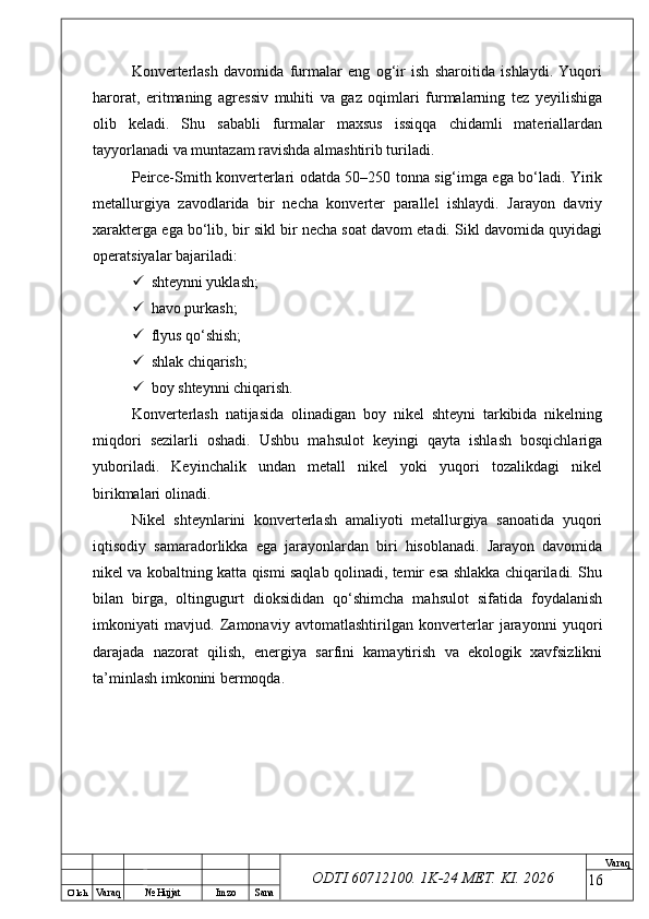 O’ lch
Va raq №  Hujjat Imzo Sana Va raq
ODTI 60712100. 1K-24 МЕТ.  KI . 2026Konverterlash   davomida   furmalar   eng   og‘ir   ish   sharoitida   ishlaydi.   Yuqori
harorat,   eritmaning   agressiv   muhiti   va   gaz   oqimlari   furmalarning   tez   yeyilishiga
olib   keladi.   Shu   sababli   furmalar   maxsus   issiqqa   chidamli   materiallardan
tayyorlanadi va muntazam ravishda almashtirib turiladi.
Peirce-Smith konverterlari odatda 50–250 tonna sig‘imga ega bo‘ladi. Yirik
metallurgiya   zavodlarida   bir   necha   konverter   parallel   ishlaydi.   Jarayon   davriy
xarakterga ega bo‘lib, bir sikl bir necha soat davom etadi. Sikl davomida quyidagi
operatsiyalar bajariladi:
 shteynni yuklash;
 havo purkash;
 flyus qo‘shish;
 shlak chiqarish;
 boy shteynni chiqarish.
Konverterlash   natijasida   olinadigan   boy   nikel   shteyni   tarkibida   nikelning
miqdori   sezilarli   oshadi.   Ushbu   mahsulot   keyingi   qayta   ishlash   bosqichlariga
yuboriladi.   Keyinchalik   undan   metall   nikel   yoki   yuqori   tozalikdagi   nikel
birikmalari olinadi.
Nikel   shteynlarini   konverterlash   amaliyoti   metallurgiya   sanoatida   yuqori
iqtisodiy   samaradorlikka   ega   jarayonlardan   biri   hisoblanadi.   Jarayon   davomida
nikel va kobaltning katta qismi saqlab qolinadi, temir esa shlakka chiqariladi. Shu
bilan   birga,   oltingugurt   dioksididan   qo‘shimcha   mahsulot   sifatida   foydalanish
imkoniyati   mavjud.   Zamonaviy   avtomatlashtirilgan   konverterlar   jarayonni   yuqori
darajada   nazorat   qilish,   energiya   sarfini   kamaytirish   va   ekologik   xavfsizlikni
ta’minlash imkonini bermoqda.
16 