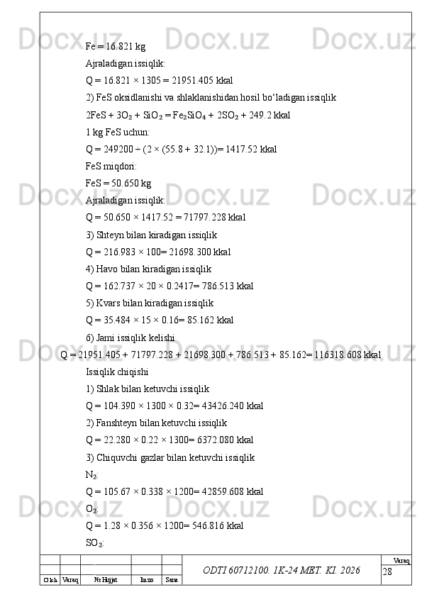 O’ lch
Va raq №  Hujjat Imzo Sana Va raq
ODTI 60712100. 1K-24 МЕТ.  KI . 2026Fe = 16.821 kg
Ajraladigan issiqlik:
Q = 16.821 × 1305 = 21951.405 kkal
2) FeS oksidlanishi va shlaklanishidan hosil bo‘ladigan issiqlik
2FeS + 3O  + SiO  = Fe SiO  + 2SO  + 249.2 kkal₂ ₂ ₂ ₄ ₂
1 kg FeS uchun:
Q = 249200 ÷ (2 × (55.8 + 32.1))= 1417.52 kkal
FeS miqdori:
FeS = 50.650 kg
Ajraladigan issiqlik:
Q = 50.650 × 1417.52 = 71797.228 kkal
3) Shteyn bilan kiradigan issiqlik
Q = 216.983 × 100= 21698.300 kkal
4) Havo bilan kiradigan issiqlik
Q = 162.737 × 20 × 0.2417= 786.513 kkal
5) Kvars bilan kiradigan issiqlik
Q = 35.484 × 15 × 0.16= 85.162 kkal
6) Jami issiqlik kelishi
Q = 21951.405 + 71797.228 + 21698.300 + 786.513 + 85.162= 116318.608 kkal
Issiqlik chiqishi
1) Shlak bilan ketuvchi issiqlik
Q = 104.390 × 1300 × 0.32= 43426.240 kkal
2) Fanshteyn bilan ketuvchi issiqlik
Q = 22.280 × 0.22 × 1300= 6372.080 kkal
3) Chiquvchi gazlar bilan ketuvchi issiqlik
N :	
₂
Q = 105.67 × 0.338 × 1200= 42859.608 kkal
O :
₂
Q = 1.28 × 0.356 × 1200= 546.816 kkal
SO :
₂
28 