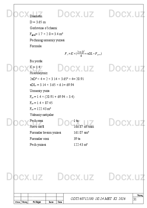 O’ lch
Va raq №  Hujjat Imzo Sana Va raq
ODTI 60712100. 1K-24 МЕТ.  KI . 2026Diametri:
D = 3.65 m
Gorlovina o‘lchami:
F
gorn = 1.7 × 2.0 = 3.4 m²
Pechning umumiy yuzasi
Formula:
F
ct = K × ( 2 π D 2
4 + πDL − F
gorn )
Bu yerda:
K = 1.4
Hisoblaymiz
2 π D² ÷ 4 = 2 × 3.14 × 3.65² ÷ 4= 20.91
π DL = 3.14 × 3.65 × 6.1= 69.94
Umumiy yuza
F
ct  = 1.4 × (20.91 + 69.94 – 3.4)
F
ct  = 1.4 × 87.45
F
ct  = 122.43 m²
Yakuniy natijalar
Pech soni  1 ta
Havo sarfi  166.87 m³/min
Furmalar kesim yuzasi  161.07 sm²
Furmalar soni  39 ta
Pech yuzasi  122.43 m²
31 