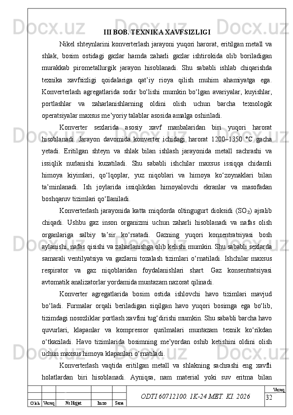 O’ lch
Va raq №  Hujjat Imzo Sana Va raq
ODTI 60712100. 1K-24 МЕТ.  KI . 2026III BOB. TEXNIKA XAVFSIZLIGI
Nikel shteynlarini konverterlash jarayoni yuqori  harorat, eritilgan metall  va
shlak,   bosim   ostidagi   gazlar   hamda   zaharli   gazlar   ishtirokida   olib   boriladigan
murakkab   pirometallurgik   jarayon   hisoblanadi.   Shu   sababli   ishlab   chiqarishda
texnika   xavfsizligi   qoidalariga   qat’iy   rioya   qilish   muhim   ahamiyatga   ega.
Konverterlash   agregatlarida   sodir   bo‘lishi   mumkin   bo‘lgan   avariyalar,   kuyishlar,
portlashlar   va   zaharlanishlarning   oldini   olish   uchun   barcha   texnologik
operatsiyalar maxsus me’yoriy talablar asosida amalga oshiriladi.
Konverter   sexlarida   asosiy   xavf   manbalaridan   biri   yuqori   harorat
hisoblanadi.   Jarayon   davomida   konverter   ichidagi   harorat   1200–1350   °C   gacha
yetadi.   Eritilgan   shteyn   va   shlak   bilan   ishlash   jarayonida   metall   sachrashi   va
issiqlik   nurlanishi   kuzatiladi.   Shu   sababli   ishchilar   maxsus   issiqqa   chidamli
himoya   kiyimlari,   qo‘lqoplar,   yuz   niqoblari   va   himoya   ko‘zoynaklari   bilan
ta’minlanadi.   Ish   joylarida   issiqlikdan   himoyalovchi   ekranlar   va   masofadan
boshqaruv tizimlari qo‘llaniladi.
Konverterlash   jarayonida   katta   miqdorda   oltingugurt   dioksidi   (SO )   ajralib₂
chiqadi.   Ushbu   gaz   inson   organizmi   uchun   zaharli   hisoblanadi   va   nafas   olish
organlariga   salbiy   ta’sir   ko‘rsatadi.   Gazning   yuqori   konsentratsiyasi   bosh
aylanishi, nafas qisishi va zaharlanishga olib kelishi mumkin. Shu sababli sexlarda
samarali   ventilyatsiya   va   gazlarni   tozalash   tizimlari   o‘rnatiladi.   Ishchilar   maxsus
respirator   va   gaz   niqoblaridan   foydalanishlari   shart.   Gaz   konsentratsiyasi
avtomatik analizatorlar yordamida muntazam nazorat qilinadi.
Konverter   agregatlarida   bosim   ostida   ishlovchi   havo   tizimlari   mavjud
bo‘ladi.   Furmalar   orqali   beriladigan   siqilgan   havo   yuqori   bosimga   ega   bo‘lib,
tizimdagi nosozliklar portlash xavfini tug‘dirishi mumkin. Shu sababli barcha havo
quvurlari,   klapanlar   va   kompressor   qurilmalari   muntazam   texnik   ko‘rikdan
o‘tkaziladi.   Havo   tizimlarida   bosimning   me’yordan   oshib   ketishini   oldini   olish
uchun maxsus himoya klapanlari o‘rnatiladi.
Konverterlash   vaqtida   eritilgan   metall   va   shlakning   sachrashi   eng   xavfli
holatlardan   biri   hisoblanadi.   Ayniqsa,   nam   material   yoki   suv   eritma   bilan
32 
