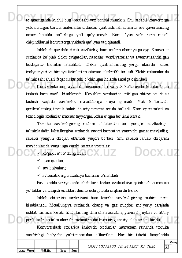 O’ lch
Va raq №  Hujjat Imzo Sana Va raq
ODTI 60712100. 1K-24 МЕТ.  KI . 2026to‘qnashganda kuchli bug‘ portlashi yuz berishi mumkin. Shu sababli konverterga
yuklanadigan barcha materiallar oldindan quritiladi. Ish zonasida suv quvurlarining
nosoz   holatda   bo‘lishiga   yo‘l   qo‘yilmaydi.   Nam   flyus   yoki   nam   metall
chiqindilarini konverterga yuklash qat’iyan taqiqlanadi.
Ishlab chiqarishda elektr xavfsizligi ham muhim ahamiyatga ega. Konverter
sexlarida ko‘plab elektr dvigatellar, nasoslar, ventilyatorlar va avtomatlashtirilgan
boshqaruv   tizimlari   ishlatiladi.   Elektr   qurilmalarining   yerga   ulanishi,   kabel
izolyatsiyasi va himoya tizimlari muntazam tekshirilib turiladi. Elektr uskunalarida
ta’mirlash ishlari faqat elektr toki o‘chirilgan holatda amalga oshiriladi.
Konverterlarning   aylanish   mexanizmlari   va   yuk   ko‘taruvchi   kranlar   bilan
ishlash   ham   xavfli   hisoblanadi.   Kovshlar   yordamida   eritilgan   shteyn   va   shlak
tashish   vaqtida   xavfsizlik   masofalariga   rioya   qilinadi.   Yuk   ko‘taruvchi
qurilmalarning   texnik   holati   doimiy   nazorat   ostida   bo‘ladi.   Kran   operatorlari   va
texnologik xodimlar maxsus tayyorgarlikdan o‘tgan bo‘lishi kerak.
Texnika   xavfsizligining   muhim   talablaridan   biri   yong‘in   xavfsizligini
ta’minlashdir. Metallurgiya sexlarida yuqori harorat va yonuvchi gazlar mavjudligi
sababli   yong‘in   chiqish   ehtimoli   yuqori   bo‘ladi.   Shu   sababli   ishlab   chiqarish
maydonlarida yong‘inga qarshi maxsus vositalar:
 ko‘pikli o‘t o‘chirgichlar;
 qum qutilari;
 suv liniyalari;
 avtomatik signalizatsiya tizimlari o‘rnatiladi.
Favqulodda vaziyatlarda ishchilarni tezkor evakuatsiya qilish uchun maxsus
yo‘laklar va chiqish eshiklari doimo ochiq holda saqlanishi kerak.
Ishlab   chiqarish   sanitariyasi   ham   texnika   xavfsizligining   muhim   qismi
hisoblanadi.   Metallurgiya   sexlarida   chang   va   gaz   miqdori   me’yoriy   darajada
ushlab turilishi  kerak. Ishchilarning dam olish xonalari, yuvinish joylari va tibbiy
punktlar bilan ta’minlanishi mehnat muhofazasining asosiy talablaridan biridir.
Konverterlash   sexlarida   ishlovchi   xodimlar   muntazam   ravishda   texnika
xavfsizligi   bo‘yicha   yo‘riqnomadan   o‘tkaziladi.   Har   bir   ishchi   favqulodda
33 