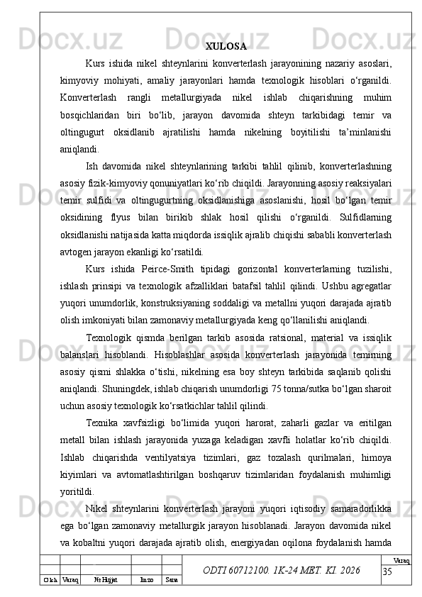 O’ lch
Va raq №  Hujjat Imzo Sana Va raq
ODTI 60712100. 1K-24 МЕТ.  KI . 2026XULOSA
Kurs   ishida   nikel   shteynlarini   konverterlash   jarayonining   nazariy   asoslari,
kimyoviy   mohiyati,   amaliy   jarayonlari   hamda   texnologik   hisoblari   o‘rganildi.
Konverterlash   rangli   metallurgiyada   nikel   ishlab   chiqarishning   muhim
bosqichlaridan   biri   bo‘lib,   jarayon   davomida   shteyn   tarkibidagi   temir   va
oltingugurt   oksidlanib   ajratilishi   hamda   nikelning   boyitilishi   ta’minlanishi
aniqlandi.
Ish   davomida   nikel   shteynlarining   tarkibi   tahlil   qilinib,   konverterlashning
asosiy fizik-kimyoviy qonuniyatlari ko‘rib chiqildi. Jarayonning asosiy reaksiyalari
temir   sulfidi   va   oltingugurtning   oksidlanishiga   asoslanishi,   hosil   bo‘lgan   temir
oksidining   flyus   bilan   birikib   shlak   hosil   qilishi   o‘rganildi.   Sulfidlarning
oksidlanishi natijasida katta miqdorda issiqlik ajralib chiqishi sababli konverterlash
avtogen jarayon ekanligi ko‘rsatildi.
Kurs   ishida   Peirce-Smith   tipidagi   gorizontal   konverterlarning   tuzilishi,
ishlash   prinsipi   va   texnologik   afzalliklari   batafsil   tahlil   qilindi.   Ushbu   agregatlar
yuqori unumdorlik, konstruksiyaning soddaligi va metallni yuqori darajada ajratib
olish imkoniyati bilan zamonaviy metallurgiyada keng qo‘llanilishi aniqlandi.
Texnologik   qismda   berilgan   tarkib   asosida   ratsional,   material   va   issiqlik
balanslari   hisoblandi.   Hisoblashlar   asosida   konverterlash   jarayonida   temirning
asosiy   qismi   shlakka   o‘tishi,   nikelning   esa   boy   shteyn   tarkibida   saqlanib   qolishi
aniqlandi. Shuningdek, ishlab chiqarish unumdorligi 75 tonna/sutka bo‘lgan sharoit
uchun asosiy texnologik ko‘rsatkichlar tahlil qilindi.
Texnika   xavfsizligi   bo‘limida   yuqori   harorat,   zaharli   gazlar   va   eritilgan
metall   bilan   ishlash   jarayonida   yuzaga   keladigan   xavfli   holatlar   ko‘rib   chiqildi.
Ishlab   chiqarishda   ventilyatsiya   tizimlari,   gaz   tozalash   qurilmalari,   himoya
kiyimlari   va   avtomatlashtirilgan   boshqaruv   tizimlaridan   foydalanish   muhimligi
yoritildi.
Nikel   shteynlarini   konverterlash   jarayoni   yuqori   iqtisodiy   samaradorlikka
ega   bo‘lgan   zamonaviy   metallurgik   jarayon   hisoblanadi.   Jarayon   davomida   nikel
va  kobaltni   yuqori  darajada   ajratib  olish,   energiyadan   oqilona  foydalanish   hamda
35 
