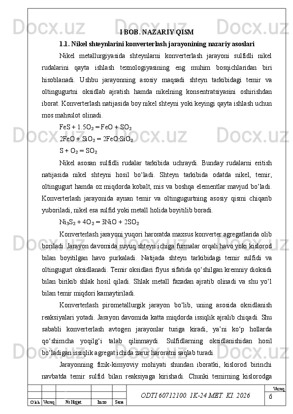 O’ lch
Va raq №  Hujjat Imzo Sana Va raq
ODTI 60712100. 1K-24 МЕТ.  KI . 2026I BOB. NAZARIY QISM
1.1. Nikel shteynlarini konverterlash jarayonining nazariy asoslari
Nikel   metallurgiyasida   shteynlarni   konverterlash   jarayoni   sulfidli   nikel
rudalarini   qayta   ishlash   texnologiyasining   eng   muhim   bosqichlaridan   biri
hisoblanadi.   Ushbu   jarayonning   asosiy   maqsadi   shteyn   tarkibidagi   temir   va
oltingugurtni   oksidlab   ajratish   hamda   nikelning   konsentratsiyasini   oshirishdan
iborat. Konverterlash natijasida boy nikel shteyni yoki keyingi qayta ishlash uchun
mos mahsulot olinadi.
FeS + 1.5O  = FeO + SO₂ ₂
2FeO + SiO  = 2FeO·SiO
₂ ₂
S + O  = SO	
₂ ₂
Nikel   asosan   sulfidli   rudalar   tarkibida   uchraydi.   Bunday   rudalarni   eritish
natijasida   nikel   shteyni   hosil   bo‘ladi.   Shteyn   tarkibida   odatda   nikel,   temir,
oltingugurt hamda oz miqdorda kobalt, mis va boshqa elementlar mavjud bo‘ladi.
Konverterlash   jarayonida   aynan   temir   va   oltingugurtning   asosiy   qismi   chiqarib
yuboriladi, nikel esa sulfid yoki metall holida boyitilib boradi.
Ni S  + 4O  = 3NiO + 2SO	
₃ ₂ ₂ ₂
Konverterlash jarayoni yuqori haroratda maxsus konverter agregatlarida olib
boriladi. Jarayon davomida suyuq shteyn ichiga furmalar orqali havo yoki kislorod
bilan   boyitilgan   havo   purkaladi.   Natijada   shteyn   tarkibidagi   temir   sulfidi   va
oltingugurt oksidlanadi. Temir oksidlari flyus sifatida qo‘shilgan kremniy dioksidi
bilan   birikib   shlak   hosil   qiladi.   Shlak   metall   fazadan   ajratib   olinadi   va   shu   yo‘l
bilan temir miqdori kamaytiriladi.
Konverterlash   pirometallurgik   jarayon   bo‘lib,   uning   asosida   oksidlanish
reaksiyalari yotadi. Jarayon davomida katta miqdorda issiqlik ajralib chiqadi. Shu
sababli   konverterlash   avtogen   jarayonlar   turiga   kiradi,   ya’ni   ko‘p   hollarda
qo‘shimcha   yoqilg‘i   talab   qilinmaydi.   Sulfidlarning   oksidlanishidan   hosil
bo‘ladigan issiqlik agregat ichida zarur haroratni saqlab turadi.
Jarayonning   fizik-kimyoviy   mohiyati   shundan   iboratki,   kislorod   birinchi
navbatda   temir   sulfid   bilan   reaksiyaga   kirishadi.   Chunki   temirning   kislorodga
6 