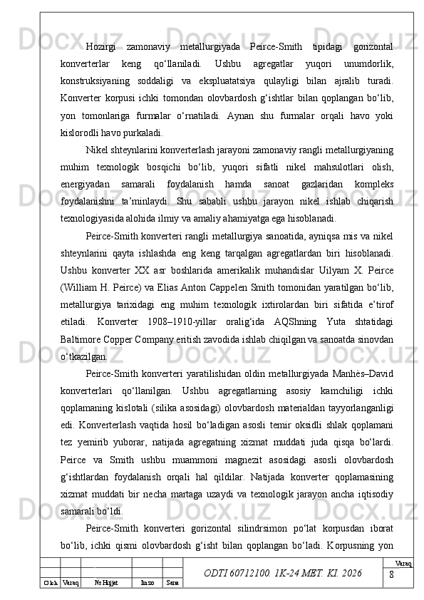 O’ lch
Va raq №  Hujjat Imzo Sana Va raq
ODTI 60712100. 1K-24 МЕТ.  KI . 2026Hozirgi   zamonaviy   metallurgiyada   Peirce-Smith   tipidagi   gorizontal
konverterlar   keng   qo‘llaniladi.   Ushbu   agregatlar   yuqori   unumdorlik,
konstruksiyaning   soddaligi   va   ekspluatatsiya   qulayligi   bilan   ajralib   turadi.
Konverter   korpusi   ichki   tomondan   olovbardosh   g‘ishtlar   bilan   qoplangan   bo‘lib,
yon   tomonlariga   furmalar   o‘rnatiladi.   Aynan   shu   furmalar   orqali   havo   yoki
kislorodli havo purkaladi.
Nikel shteynlarini konverterlash jarayoni zamonaviy rangli metallurgiyaning
muhim   texnologik   bosqichi   bo‘lib,   yuqori   sifatli   nikel   mahsulotlari   olish,
energiyadan   samarali   foydalanish   hamda   sanoat   gazlaridan   kompleks
foydalanishni   ta’minlaydi.   Shu   sababli   ushbu   jarayon   nikel   ishlab   chiqarish
texnologiyasida alohida ilmiy va amaliy ahamiyatga ega hisoblanadi.
Peirce-Smith konverteri rangli metallurgiya sanoatida, ayniqsa mis va nikel
shteynlarini   qayta   ishlashda   eng   keng   tarqalgan   agregatlardan   biri   hisoblanadi.
Ushbu   konverter   XX   asr   boshlarida   amerikalik   muhandislar   Uilyam   X.   Peirce
(William  H. Peirce) va Elias Anton Cappelen Smith tomonidan yaratilgan bo‘lib,
metallurgiya   tarixidagi   eng   muhim   texnologik   ixtirolardan   biri   sifatida   e’tirof
etiladi.   Konverter   1908–1910-yillar   oralig‘ida   AQShning   Yuta   shtatidagi
Baltimore Copper Company eritish zavodida ishlab chiqilgan va sanoatda sinovdan
o‘tkazilgan.
Peirce-Smith   konverteri   yaratilishidan   oldin   metallurgiyada   Manhès–David
konverterlari   qo‘llanilgan.   Ushbu   agregatlarning   asosiy   kamchiligi   ichki
qoplamaning   kislotali   (silika   asosidagi)   olovbardosh   materialdan   tayyorlanganligi
edi.   Konverterlash   vaqtida   hosil   bo‘ladigan   asosli   temir   oksidli   shlak   qoplamani
tez   yemirib   yuborar,   natijada   agregatning   xizmat   muddati   juda   qisqa   bo‘lardi.
Peirce   va   Smith   ushbu   muammoni   magnezit   asosidagi   asosli   olovbardosh
g‘ishtlardan   foydalanish   orqali   hal   qildilar.   Natijada   konverter   qoplamasining
xizmat   muddati   bir   necha   martaga   uzaydi   va   texnologik   jarayon   ancha   iqtisodiy
samarali bo‘ldi.
Peirce-Smith   konverteri   gorizontal   silindrsimon   po‘lat   korpusdan   iborat
bo‘lib,   ichki   qismi   olovbardosh   g‘isht   bilan   qoplangan   bo‘ladi.   Korpusning   yon
8 