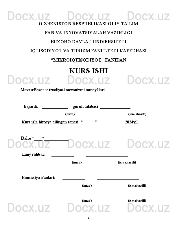 O`ZBEKISTON RESPUBLIKASI OLIY TA`LIM
FAN VA INNOVATSIYALAR VAZIRLIGI
BUXORO DAVLAT UNIVERSITETI
IQTISODIYOT VA TURIZM FAKULTETI KAFEDRASI
“MIKROIQTISODIYOT” FANIDAN
KURS ISHI
Mavzu:Bozor iqtisodiyoti mexanizmi tamoyillari
   Bajardi:   _____________     guruh talabasi  _______________
                                        (imzo)                                                              (ism sharifi)
 Kurs ishi himoya qilingan sanasi: “______”______________2024yil         
 
Baho  “_____”______________
 Ilmiy rahbar :       _____________              ________________________
                                                           (imzo)                                          (ism sharifi)
 Komissiya a`zolari:         _____________              ________________________
                                                           (imzo)                                          (ism sharifi)
             _____________              ________________________
                                                           (imzo)                                          (ism sharifi)
1 