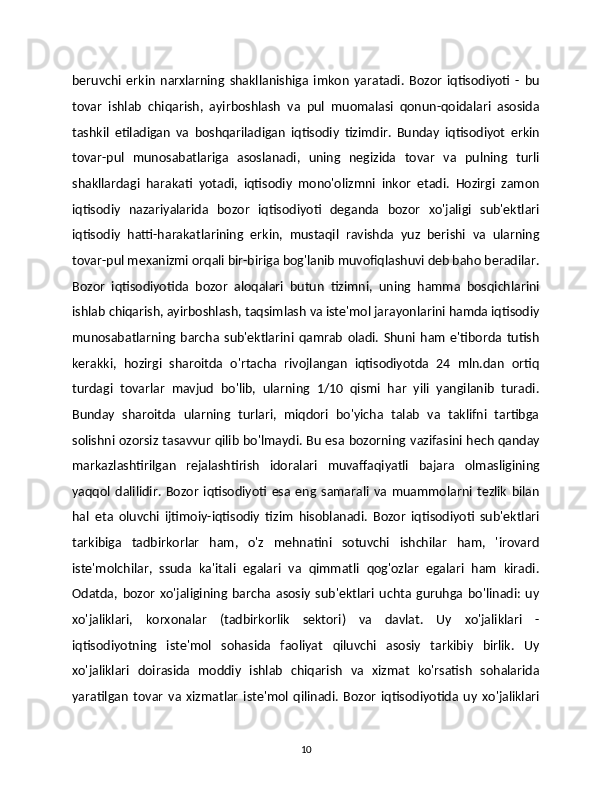 beruvchi   erkin   narxlarning   shakllanishiga   imkon   yaratadi.   Bozor   iqtisodiyoti   -   bu
tovar   ishlab   chiqarish,   ayirboshlash   va   pul   muomalasi   qonun-qoidalari   asosida
tashkil   etiladigan   va   boshqariladigan   iqtisodiy   tizimdir.   Bunday   iqtisodiyot   erkin
tovar-pul   munosabatlariga   asoslanadi,   uning   negizida   tovar   va   pulning   turli
shakllardagi   harakati   yotadi,   iqtisodiy   mono'olizmni   inkor   etadi.   Hozirgi   zamon
iqtisodiy   nazariyalarida   bozor   iqtisodiyoti   deganda   bozor   xo'jaligi   sub'ektlari
iqtisodiy   hatti-harakatlarining   erkin,   mustaqil   ravishda   yuz   berishi   va   ularning
tovar-pul mexanizmi orqali bir-biriga bog'lanib muvofiqlashuvi deb baho beradilar.
Bozor   iqtisodiyotida   bozor   aloqalari   butun   tizimni,   uning   hamma   bosqichlarini
ishlab chiqarish, ayirboshlash, taqsimlash va iste'mol jarayonlarini hamda iqtisodiy
munosabatlarning   barcha   sub'ektlarini   qamrab   oladi.   Shuni   ham   e'tiborda   tutish
kerakki,   hozirgi   sharoitda   o'rtacha   rivojlangan   iqtisodiyotda   24   mln.dan   ortiq
turdagi   tovarlar   mavjud   bo'lib,   ularning   1/10   qismi   har   yili   yangilanib   turadi.
Bunday   sharoitda   ularning   turlari,   miqdori   bo'yicha   talab   va   taklifni   tartibga
solishni ozorsiz tasavvur qilib bo'lmaydi. Bu esa bozorning   vazifasini hech qanday
markazlashtirilgan   rejalashtirish   idoralari   muvaffaqiyatli   bajara   olmasligining
yaqqol   dalilidir.   Bozor   iqtisodiyoti   esa   eng   samarali   va   muammolarni   tezlik   bilan
hal   eta   oluvchi   ijtimoiy-iqtisodiy   tizim   hisoblanadi.   Bozor   iqtisodiyoti   sub'ektlari
tarkibiga   tadbirkorlar   ham,   o'z   mehnatini   sotuvchi   ishchilar   ham,   'irovard
iste'molchilar,   ssuda   ka'itali   egalari   va   qimmatli   qog'ozlar   egalari   ham   kiradi.
Odatda,   bozor   xo'jaligining   barcha   asosiy   sub'ektlari   uchta   guruhga   bo'linadi:   uy
xo'jaliklari,   korxonalar   (tadbirkorlik   sektori)   va   davlat.   Uy   xo'jaliklari   -
iqtisodiyotning   iste'mol   sohasida   faoliyat   qiluvchi   asosiy   tarkibiy   birlik.   Uy
xo'jaliklari   doirasida   moddiy   ishlab   chiqarish   va   xizmat   ko'rsatish   sohalarida
yaratilgan   tovar   va   xizmatlar   iste'mol   qilinadi.   Bozor   iqtisodiyotida   uy   xo'jaliklari
10 