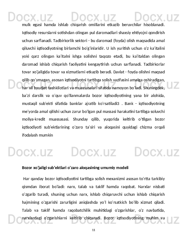 mulk   egasi   hamda   ishlab   chiqarish   omillarini   etkazib   beruvchilar   hisoblanadi.
Iqtisodiy resurslarni sotishdan olingan pul daromadlari shaxsiy ehtiyojni qondirish
uchun sarflanadi. Tadbirkorlik sektori - bu daromad (foyda) olish maqsadida amal
qiluvchi   iqtisodiyotning   birlamchi   bo'g'inlaridir.   U   ish   yuritish   uchun   o'z   ka'italini
yoki   qarz   olingan   ka'italni   ishga   solishni   taqozo   etadi,   bu   ka'italdan   olingan
daromad   ishlab   chiqarish   faoliyatini   kengaytirish   uchun   sarflanadi.   Tadbirkorlar
tovar xo'jaligida tovar va xizmatlarni etkazib beradi. Davlat - foyda olishni maqsad
qilib qo'ymagan, asosan iqtisodiyotni tartibga solish vazifasini amalga oshiradigan,
har xil byudjet tashkilotlari va muassasalari sifatida namoyon bo'ladi. Shuningdek,
ba'zi   darslik   va   o'quv   qo'llanmalarda   bozor   iqtisodiyotining   yana   bir   alohida,
mustaqil   sub'ekti   sifatida   banklar   ajratib   ko'rsatiladi3   .   Bank   -   iqtisodiyotning
me'yorda amal qilishi uchun zarur bo'lgan pul massasi harakatini tartibga soluvchi
moliya-kredit   muassasasi.   Shunday   qilib,   yuqorida   keltirib   o'tilgan   bozor
iqtisodiyoti   sub'ektlarining   o'zaro   ta'siri   va   aloqasini   quyidagi   chizma   orqali
ifodalash mumkin 
Bozor xo'jaligi sub'ektlari o'zaro aloqasining umumiy modeli 
  Har qanday bozor iqtisodiyotini tartibga solish mexanizmi asosan to'rtta tarkibiy
qismdan   iborat   bo'ladi:   narx,   talab   va   taklif   hamda   raqobat.   Narxlar   nisbati
o'zgarib   turadi,   shuning   uchun   narx,   ishlab   chiqaruvchi   uchun   ishlab   chiqarish
hajmining   o'zgarishi   zarurligini   aniqlashda   yo'l   ko'rsatkich   bo'lib   xizmat   qiladi.
Talab   va   taklif   hamda   raqobatchilik   muhitidagi   o'zgarishlar,   o'z   navbatida,
narxlardagi   o'zgarishlarni   keltirib   chiqaradi.   Bozor   iqtisodiyotining   muhim   va
11 
