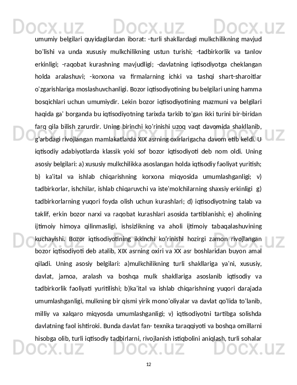 umumiy   belgilari   quyidagilardan   iborat:   -turli   shakllardagi   mulkchilikning   mavjud
bo'lishi   va   unda   xususiy   mulkchilikning   ustun   turishi;   -tadbirkorlik   va   tanlov
erkinligi;   -raqobat   kurashning   mavjudligi;   -davlatning   iqtisodiyotga   cheklangan
holda   aralashuvi;   -korxona   va   firmalarning   ichki   va   tashqi   shart-sharoitlar
o'zgarishlariga moslashuvchanligi. Bozor iqtisodiyotining bu belgilari uning hamma
bosqichlari   uchun   umumiydir.   Lekin   bozor   iqtisodiyotining   mazmuni   va   belgilari
haqida ga' borganda bu iqtisodiyotning tarixda tarkib to'gan ikki turini bir-biridan
farq   qila   bilish   zarurdir.   Uning   birinchi   ko'rinishi   uzoq   vaqt   davomida   shakllanib,
g'arbdagi rivojlangan mamlakatlarda XIX asrning oxirlarigacha davom etib keldi. U
iqtisodiy   adabiyotlarda   klassik   yoki   sof   bozor   iqtisodiyoti   deb   nom   oldi.   Uning
asosiy belgilari: a) xususiy mulkchilikka asoslangan holda iqtisodiy faoliyat yuritish;
b)   ka'ital   va   ishlab   chiqarishning   korxona   miqyosida   umumlashganligi;   v)
tadbirkorlar, ishchilar, ishlab chiqaruvchi va iste'molchilarning shaxsiy erkinligi   g)
tadbirkorlarning   yuqori   foyda   olish   uchun   kurashlari;   d)   iqtisodiyotning   talab   va
taklif,   erkin   bozor   narxi   va   raqobat   kurashlari   asosida   tartiblanishi;   e)   aholining
ijtimoiy   himoya   qilinmasligi,   ishsizlikning   va   aholi   ijtimoiy   tabaqalashuvining
kuchayishi.   Bozor   iqtisodiyotining   ikkinchi   ko'rinishi   hozirgi   zamon   rivojlangan
bozor   iqtisodiyoti   deb   atalib,  XIX   asrning  oxiri  va  XX  asr   boshlaridan   buyon   amal
qiladi.   Uning   asosiy   belgilari:   a)mulkchilikning   turli   shakllariga   ya'ni,   xususiy,
davlat,   jamoa,   aralash   va   boshqa   mulk   shakllariga   asoslanib   iqtisodiy   va
tadbirkorlik   faoliyati   yuritilishi;   b)ka'ital   va   ishlab   chiqarishning   yuqori   darajada
umumlashganligi, mulkning bir qismi yirik mono'oliyalar va davlat qo'lida to'lanib,
milliy   va   xalqaro   miqyosda   umumlashganligi;   v)   iqtisodiyotni   tartibga   solishda
davlatning faol ishtiroki. Bunda davlat fan- texnika taraqqiyoti va boshqa omillarni
hisobga olib, turli iqtisodiy tadbirlarni, rivojlanish istiqbolini aniqlash, turli sohalar
12 