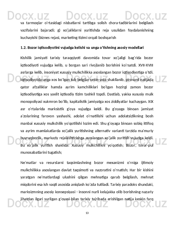 va   tarmoqlar   o'rtasidagi   nisbatlarni   tartibga   solish   chora-tadbirlarini   belgilash
vazifalarini   bajaradi;   g)   xo'jaliklarni   yuritishda   reja   usulidan   foydalanishning
kuchayishi (biznes rejasi, marketing tizimi orqali boshqarish 
1.2. Bozor iqtisodiyotini vujudga kelishi va unga o'tishning asosiy modellari 
Kishilik   jamiyati   tarixiy   taraqqiyoti   davomida   tovar   xo'jaligi   bag'rida   bozor
iqtisodiyoti   vujudga   kelib,   u   borgan   sari   rivojlanib   borishini   ko'rsatdi.   XVII-XVIII
asrlarga kelib, insoniyat xususiy mulkchilikka asoslangan bozor iqtisodiyotiga o'tdi.
Iqtisodiyotda unga xos bo'lgan tub belgilar sekin-asta shakllanib, pirovard natijada
qator   afzalliklar   hamda   ayrim   kamchiliklari   bo'lgan   hozirgi   zamon   bozor
iqtisodiyotiga   xos   yaxlit   iqtisodiy   tizim   tashkil   topdi.   Dastlab,   yakka   xususiy   mulk
monopoliyasi xukmron bo'lib, kapitalistik jamiyatga xos ziddiyatlar kuchaygan. XIX
asr   o'rtalarida   marksistik   g'oya   vujudga   keldi.   Bu   g'oyaga   binoan   jamiyat
a'zolarining   farovon   yashashi,   adolat   o'rnatilishi   uchun   adolatsizlikning   bosh
manbai xususiy mulkchilik  yo'qotilishi lozim  edi.  Shu g'oyaga binoan sobiq  ittifoq
va   ayrim   mamlakatlarda   xo'jalik   yuritishning   alternativ   varianti   tarzida   ma'muriy
buyruqbozlik,  markaziy   rejalashtirishga  asoslangan   xo'jalik   yuritish   vujudga  keldi.
Bu   xo'jalik   yuritish   shaklida:   Xususiy   mulkchilikni   yo'qotish;   Bozor,   tovar-pul 
munosabatlarini tugatish;
Ne'matlar   va   resurslarni   taqsimlashning   bozor   mexanizmi   o'rniga   ijtimoiy
mulkchilikka   asoslangan   davlat   taqsimoti   va   nazoratini   o'rnatish;   Har   bir   kishini	

yaratgan   ne'matlardagi   ulushini   qilgan   mehnatiga   qarab   belgilash,   mehnat
miqdorini esa ish vaqti asosida aniqlash ko'zda tutiladi. Tarixiy paradoks shundaki,
marksizmning asosiy konsepsiyasi - insonni nurli kelajakka olib borishning nazariy
jihatdan   ilgari   surilgan   g'oyasi   bilan   tarixiy   tajribada   erishilgan   natija   keskin   farq
13 