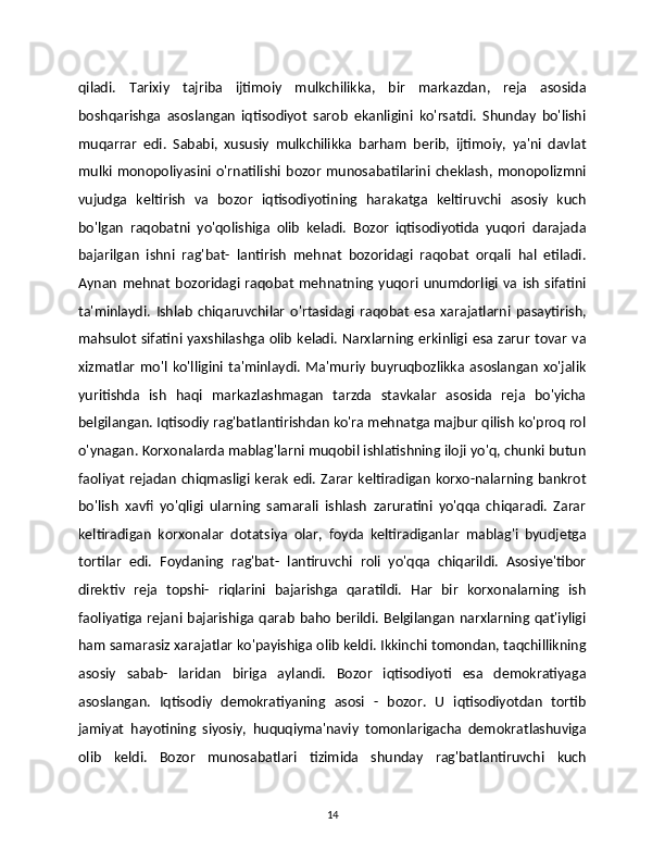 qiladi.   Tarixiy   tajriba   ijtimoiy   mulkchilikka,   bir   markazdan,   reja   asosida
boshqarishga   asoslangan   iqtisodiyot   sarob   ekanligini   ko'rsatdi.   Shunday   bo'lishi
muqarrar   edi.   Sababi,   xususiy   mulkchilikka   barham   berib,   ijtimoiy,   ya'ni   davlat
mulki monopoliyasini o'rnatilishi  bozor  munosabatilarini  cheklash,  monopolizmni
vujudga   keltirish   va   bozor   iqtisodiyotining   harakatga   keltiruvchi   asosiy   kuch
bo'lgan   raqobatni   yo'qolishiga   olib   keladi.   Bozor   iqtisodiyotida   yuqori   darajada
bajarilgan   ishni   rag'bat-   lantirish   mehnat   bozoridagi   raqobat   orqali   hal   etiladi.
Aynan   mehnat   bozoridagi  raqobat   mehnatning  yuqori  unumdorligi   va  ish   sifatini
ta'minlaydi.   Ishlab   chiqaruvchilar   o'rtasidagi   raqobat   esa   xarajatlarni   pasaytirish,
mahsulot sifatini yaxshilashga olib  keladi. Narxlarning erkinligi esa zarur tovar va
xizmatlar   mo'l   ko'lligini   ta'minlaydi.   Ma'muriy   buyruqbozlikka   asoslangan   xo'jalik
yuritishda   ish   haqi   markazlashmagan   tarzda   stavkalar   asosida   reja   bo'yicha
belgilangan. Iqtisodiy rag'batlantirishdan ko'ra mehnatga majbur qilish ko'proq rol
o'ynagan. Korxonalarda mablag'larni muqobil ishlatishning iloji yo'q, chunki butun
faoliyat  rejadan chiqmasligi kerak edi. Zarar keltiradigan korxo-nalarning bankrot
bo'lish   xavfi   yo'qligi   ularning   samarali   ishlash   zaruratini   yo'qqa   chiqaradi.   Zarar
keltiradigan   korxonalar   dotatsiya   olar,   foyda   keltiradiganlar   mablag'i   byudjetga
tortilar   edi.   Foydaning   rag'bat-   lantiruvchi   roli   yo'qqa   chiqarildi.   Asosiye'tibor
direktiv   reja   topshi-   riqlarini   bajarishga   qaratildi.   Har   bir   korxonalarning   ish
faoliyatiga  rejani bajarishiga qarab  baho berildi.  Belgilangan  narxlarning qat'iyligi
ham samarasiz xarajatlar ko'payishiga olib keldi. Ikkinchi tomondan, taqchillikning
asosiy   sabab-   laridan   biriga   aylandi.   Bozor   iqtisodiyoti   esa   demokratiyaga
asoslangan.   Iqtisodiy   demokratiyaning   asosi   -   bozor.   U   iqtisodiyotdan   tortib
jamiyat   hayotining   siyosiy,   huquqiyma'naviy   tomonlarigacha   demokratlashuviga
olib   keldi.   Bozor   munosabatlari   tizimida   shunday   rag'batlantiruvchi   kuch
14 
