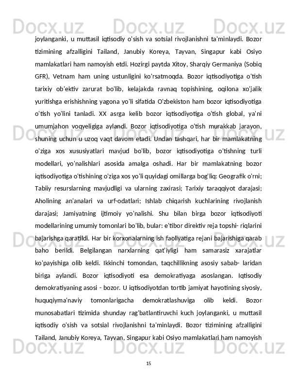 joylanganki,   u   muttasil   iqtisodiy   o'sish   va   sotsial   rivojlanishni   ta'minlaydi.   Bozor
tizimining   afzalligini   Tailand,   Janubiy   Koreya,   Tayvan,   Singapur   kabi   Osiyo
mamlakatlari ham namoyish etdi. Hozirgi paytda Xitoy, Sharqiy Germaniya (Sobiq
GFR),   Vetnam   ham   uning   ustunligini   ko'rsatmoqda.   Bozor   iqtisodiyotiga   o'tish
tarixiy   ob'ektiv   zarurat   bo'lib,   kelajakda   ravnaq   topishining,   oqilona   xo'jalik
yuritishga  erishishning  yagona  yo'li  sifatida  O'zbekiston   ham   bozor   iqtisodiyotiga
o'tish   yo'lini   tanladi.   XX   asrga   kelib   bozor   iqtisodiyotiga   o'tish   global,   ya'ni
umumjahon   voqyeligiga   aylandi.   Bozor   iqtisodiyotiga   o'tish   murakkab   jarayon,
shuning   uchun   u   uzoq   vaqt   davom   etadi.   Undan   tashqari,   har   bir   mamlakatning
o'ziga   xos   xususiyatlari   mavjud   bo'lib,   bozor   iqtisodiyotiga   o'tishning   turli
modellari,   yo'nalishlari   asosida   amalga   oshadi.   Har   bir   mamlakatning   bozor
iqtisodiyotiga o'tishining o'ziga xos yo'li quyidagi omillarga bog'liq: Geografik o'rni;
Tabiiy   resurslarning   mavjudligi   va   ularning   zaxirasi;   Tarixiy   taraqqiyot   darajasi; 
Aholining   an'analari   va   urf-odatlari;   Ishlab   chiqarish   kuchlarining   rivojlanish
 
darajasi;   Jamiyatning   ijtimoiy   yo'nalishi.   Shu   bilan   birga   bozor   iqtisodiyoti	

modellarining umumiy tomonlari bo'lib, bular: e'tibor direktiv reja topshi- riqlarini
bajarishga qaratildi. Har bir korxonalarning ish faoliyatiga rejani bajarishiga qarab
baho   berildi.   Belgilangan   narxlarning   qat'iyligi   ham   samarasiz   xarajatlar
ko'payishiga   olib   keldi.   Ikkinchi   tomondan,   taqchillikning   asosiy   sabab-   laridan
biriga   aylandi.   Bozor   iqtisodiyoti   esa   demokratiyaga   asoslangan.   Iqtisodiy
demokratiyaning asosi - bozor. U iqtisodiyotdan tortib jamiyat hayotining siyosiy,
huquqiyma'naviy   tomonlarigacha   demokratlashuviga   olib   keldi.   Bozor
munosabatlari   tizimida   shunday   rag'batlantiruvchi   kuch   joylanganki,   u   muttasil
iqtisodiy   o'sish   va   sotsial   rivojlanishni   ta'minlaydi.   Bozor   tizimining   afzalligini
Tailand, Janubiy Koreya, Tayvan, Singapur kabi Osiyo mamlakatlari ham namoyish
15 