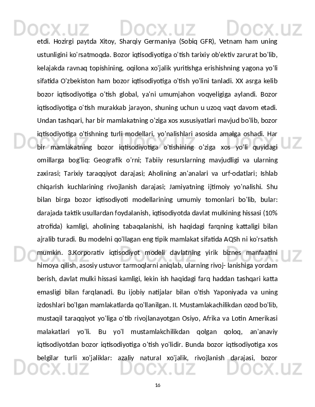 etdi.   Hozirgi   paytda   Xitoy,   Sharqiy   Germaniya   (Sobiq   GFR),   Vetnam   ham   uning
ustunligini ko'rsatmoqda. Bozor iqtisodiyotiga o'tish tarixiy ob'ektiv zarurat bo'lib,
kelajakda   ravnaq   topishining,   oqilona   xo'jalik   yuritishga  erishishning   yagona  yo'li
sifatida O'zbekiston   ham  bozor  iqtisodiyotiga o'tish   yo'lini  tanladi.  XX  asrga kelib
bozor   iqtisodiyotiga   o'tish   global,   ya'ni   umumjahon   voqyeligiga   aylandi.   Bozor
iqtisodiyotiga o'tish  murakkab  jarayon, shuning  uchun  u  uzoq   vaqt   davom  etadi.
Undan tashqari, har bir mamlakatning o'ziga xos xususiyatlari mavjud bo'lib, bozor
iqtisodiyotiga   o'tishning   turli   modellari,   yo'nalishlari   asosida   amalga   oshadi.   Har
bir   mamlakatning   bozor   iqtisodiyotiga   o'tishining   o'ziga   xos   yo'li   quyidagi
omillarga   bog'liq:   Geografik   o'rni;   Tabiiy   resurslarning   mavjudligi   va   ularning
zaxirasi;   Tarixiy   taraqqiyot   darajasi;   Aholining   an'analari   va   urf-odatlari;   Ishlab	
  
chiqarish   kuchlarining   rivojlanish   darajasi;   Jamiyatning   ijtimoiy   yo'nalishi.   Shu	

bilan   birga   bozor   iqtisodiyoti   modellarining   umumiy   tomonlari   bo'lib,   bular:
darajada taktik usullardan foydalanish, iqtisodiyotda davlat mulkining hissasi (10%
atrofida)   kamligi,   aholining   tabaqalanishi,   ish   haqidagi   farqning   kattaligi   bilan
ajralib turadi. Bu modelni qo'llagan eng tipik mamlakat sifatida AQSh ni ko'rsatish
mumkin.   3.Korporativ   iqtisodiyot   modeli   davlatning   yirik   biznes   manfaatini
himoya qilish, asosiy ustuvor tarmoqlarni aniqlab, ularning rivoj- lanishiga yordam
berish, davlat  mulki hissasi kamligi, lekin ish haqidagi farq  haddan tashqari katta
emasligi   bilan   farqlanadi.   Bu   ijobiy   natijalar   bilan   o'tish   Yaponiyada   va   uning
izdoshlari bo'lgan mamlakatlarda qo'llanilgan. II. Mustamlakachilikdan ozod bo'lib,
mustaqil  taraqqiyot   yo'liga  o'tib   rivojlanayotgan   Osiyo,   Afrika   va   Lotin   Amerikasi
malakatlari   yo'li.   Bu   yo'l   mustamlakchilikdan   qolgan   qoloq,   an'anaviy
iqtisodiyotdan   bozor   iqtisodiyotiga   o'tish   yo'lidir.   Bunda   bozor   iqtisodiyotiga   xos
belgilar   turli   xo'jaliklar:   azaliy   natural   xo'jalik,   rivojlanish   darajasi,   bozor
16 