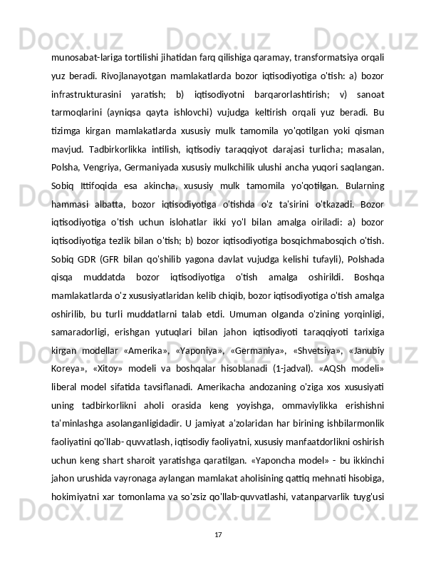 munosabat-lariga tortilishi jihatidan farq qilishiga qaramay, transformatsiya orqali
yuz   beradi.   Rivojlanayotgan   mamlakatlarda   bozor   iqtisodiyotiga   o'tish:   a)   bozor
infrastrukturasini   yaratish;   b)   iqtisodiyotni   barqarorlashtirish;   v)   sanoat
tarmoqlarini   (ayniqsa   qayta   ishlovchi)   vujudga   keltirish   orqali   yuz   beradi.   Bu
tizimga   kirgan   mamlakatlarda   xususiy   mulk   tamomila   yo'qotilgan   yoki   qisman
mavjud.   Tadbirkorlikka   intilish,   iqtisodiy   taraqqiyot   darajasi   turlicha;   masalan,
Polsha, Vengriya, Germaniyada xususiy mulkchilik ulushi ancha yuqori saqlangan.
Sobiq   Ittifoqida   esa   akincha,   xususiy   mulk   tamomila   yo'qotilgan.   Bularning
hammasi   albatta,   bozor   iqtisodiyotiga   o'tishda   o'z   ta'sirini   o'tkazadi.   Bozor
iqtisodiyotiga   o'tish   uchun   islohatlar   ikki   yo'l   bilan   amalga   oiriladi:   a)   bozor
iqtisodiyotiga  tezlik   bilan   o'tish;   b)  bozor   iqtisodiyotiga   bosqichmabosqich   o'tish.
Sobiq   GDR   (GFR   bilan   qo'shilib   yagona   davlat   vujudga   kelishi   tufayli),   Polshada
qisqa   muddatda   bozor   iqtisodiyotiga   o'tish   amalga   oshirildi.   Boshqa
mamlakatlarda o'z xususiyatlaridan kelib chiqib, bozor iqtisodiyotiga o'tish amalga
oshirilib,   bu   turli   muddatlarni   talab   etdi.   Umuman   olganda   o'zining   yorqinligi,
samaradorligi,   erishgan   yutuqlari   bilan   jahon   iqtisodiyoti   taraqqiyoti   tarixiga
kirgan   modellar   «Amerika»,   «Yaponiya»,   «Germaniya»,   «Shvetsiya»,   «Janubiy
Koreya»,   «Xitoy»   modeli   va   boshqalar   hisoblanadi   (1-jadval).   «AQSh   modeli»
liberal   model   sifatida   tavsiflanadi.   Amerikacha   andozaning   o'ziga   xos   xususiyati
uning   tadbirkorlikni   aholi   orasida   keng   yoyishga,   ommaviylikka   erishishni
ta'minlashga  asolanganligidadir.   U   jamiyat   a'zolaridan   har   birining  ishbilarmonlik
faoliyatini qo'llab- quvvatlash, iqtisodiy faoliyatni, xususiy manfaatdorlikni oshirish
uchun   keng   shart   sharoit   yaratishga   qaratilgan.   «Yaponcha   model»   -   bu   ikkinchi
jahon urushida vayronaga aylangan mamlakat aholisining qattiq mehnati hisobiga,
hokimiyatni  xar   tomonlama  va   so'zsiz   qo'llab-quvvatlashi,  vatanparvarlik   tuyg'usi
17 